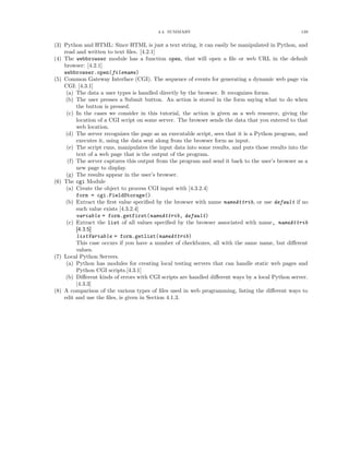 4.4. SUMMARY 139
(3) Python and HTML: Since HTML is just a text string, it can easily be manipulated in Python, and
read and written to text ﬁles. [4.2.1]
(4) The webbrowser module has a function open, that will open a ﬁle or web URL in the default
browser: [4.2.1]
webbrowser.open(filename)
(5) Common Gateway Interface (CGI). The sequence of events for generating a dynamic web page via
CGI: [4.3.1]
(a) The data a user types is handled directly by the browser. It recognizes forms.
(b) The user presses a Submit button. An action is stored in the form saying what to do when
the button is pressed.
(c) In the cases we consider in this tutorial, the action is given as a web resource, giving the
location of a CGI script on some server. The browser sends the data that you entered to that
web location.
(d) The server recognizes the page as an executable script, sees that it is a Python program, and
executes it, using the data sent along from the browser form as input.
(e) The script runs, manipulates the input data into some results, and puts those results into the
text of a web page that is the output of the program.
(f) The server captures this output from the program and send it back to the user’s browser as a
new page to display.
(g) The results appear in the user’s browser.
(6) The cgi Module
(a) Create the object to process CGI input with [4.3.2.4]
form = cgi.FieldStorage()
(b) Extract the ﬁrst value speciﬁed by the browser with name nameAttrib, or use default if no
such value exists [4.3.2.4]
variable = form.getfirst(nameAttrib, default)
(c) Extract the list of all values speciﬁed by the browser associated with name, nameAttrib
[4.3.5]
listVariable = form.getlist(nameAttrib)
This case occurs if you have a number of checkboxes, all with the same name, but diﬀerent
values.
(7) Local Python Servers.
(a) Python has modules for creating local testing servers that can handle static web pages and
Python CGI scripts.[4.3.1]
(b) Diﬀerent kinds of errors with CGI scripts are handled diﬀerent ways by a local Python server.
[4.3.3]
(8) A comparison of the various types of ﬁles used in web programming, listing the diﬀerent ways to
edit and use the ﬁles, is given in Section 4.1.3.
 