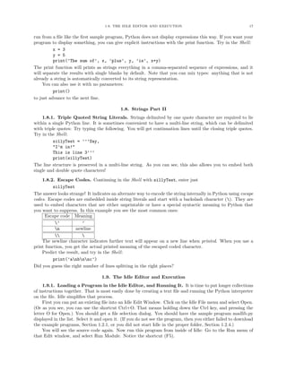 1.9. THE IDLE EDITOR AND EXECUTION 17
run from a ﬁle like the ﬁrst sample program, Python does not display expressions this way. If you want your
program to display something, you can give explicit instructions with the print function. Try in the Shell:
x = 3
y = 5
print(’The sum of’, x, ’plus’, y, ’is’, x+y)
The print function will prints as strings everything in a comma-separated sequence of expressions, and it
will separate the results with single blanks by default. Note that you can mix types: anything that is not
already a string is automatically converted to its string representation.
You can also use it with no parameters:
print()
to just advance to the next line.
1.8. Strings Part II
1.8.1. Triple Quoted String Literals. Strings delimited by one quote character are required to lie
within a single Python line. It is sometimes convenient to have a multi-line string, which can be delimited
with triple quotes: Try typing the following. You will get continuation lines until the closing triple quotes.
Try in the Shell:
sillyTest = ’’’Say,
"I’m in!"
This is line 3’’’
print(sillyTest)
The line structure is preserved in a multi-line string. As you can see, this also allows you to embed both
single and double quote characters!
1.8.2. Escape Codes. Continuing in the Shell with sillyTest, enter just
sillyTest
The answer looks strange! It indicates an alternate way to encode the string internally in Python using escape
codes. Escape codes are embedded inside string literals and start with a backslash character (). They are
used to embed characters that are either unprintable or have a special syntactic meaning to Python that
you want to suppress. In this example you see the most common ones:
Escape code Meaning
’ ’
n newline
 
The newline character indicates further text will appear on a new line when printed. When you use a
print function, you get the actual printed meaning of the escaped coded character.
Predict the result, and try in the Shell:
print(’anbnnc’)
Did you guess the right number of lines splitting in the right places?
1.9. The Idle Editor and Execution
1.9.1. Loading a Program in the Idle Editor, and Running It. It is time to put longer collections
of instructions together. That is most easily done by creating a text ﬁle and running the Python interpreter
on the ﬁle. Idle simpliﬁes that process.
First you can put an existing ﬁle into an Idle Edit Window. Click on the Idle File menu and select Open.
(Or as you see, you can use the shortcut Ctrl+O. That means holding down the Ctrl key, and pressing the
letter O for Open.) You should get a ﬁle selection dialog. You should have the sample program madlib.py
displayed in the list. Select it and open it. (If you do not see the program, then you either failed to download
the example programs, Section 1.2.1, or you did not start Idle in the proper folder, Section 1.2.4.)
You will see the source code again. Now run this program from inside of Idle: Go to the Run menu of
that Edit window, and select Run Module. Notice the shortcut (F5).
 