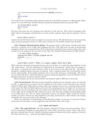 1.10. INPUT AND OUTPUT 19
>>> ================================ RESTART ========
>>>
Hello world!
>>>
You could also have typed this single printing line directly in the Shell in response to a Shell prompt. When
you see >>>, you could enter the print function and get the exchange between you and the Shell:
>>> print(’Hello world’)
Hello world!
>>>
The three lines above are not a program you could save in a ﬁle and run. This is just an exchange in the
Shell, with its >>> prompts, individual line to execute and the response. Again, just the single line, with no
>>>,
print(’Hello world!’)
entered into the Edit window forms a program you can save and run. We will shortly get to more interesting
many-statement programs, where it is much more convenient to use the Edit window than the Shell!
1.9.4. Program Documentation String. The program above is self evident, and shows how short
and direct a program can be (unlike other languages like Java). Still, right away, get used to documenting
a program. Python has a special feature: If the beginning of a program is just a quoted string, that string
is taken to be the program’s documentation string. Open the example ﬁle hello2.py in the Edit window:
’’’A very simple program,
showing how short a Python program can be!
Authors: ___, ___
’’’
print(’Hello world!’) #This is a stupid comment after the # mark
Most commonly, the initial documentation goes on for several lines, so a multi-line string delimiter is used
(the triple quotes). Just for completeness of illustration in this program, another form of comment is
also shown, a comment that starts with the symbol # and extends to the end of the line. The Python
interpreter completely ignores this form of comment. Such a comment should only be included for better
human understanding. Avoid making comments that do not really aid human understanding. (Do what I
say, not what I did above.) Good introductory comment strings and appropriate names for the parts of your
programs make fewer # symbol comments needed.
Run the program and see the documentation and comment make no diﬀerence in the result.
1.9.5. Screen Layout. Of course you can arrange the windows on your computer screen any way that
you like. A suggestion as you start to use the combination of the editor to write, the shell to run, and the
tutorial to follow along: Make all three mostly visible your computer screen at once. Drag the editor window
to the upper left. Place the Shell window to the lower left, and perhaps reduce its height a bit so there is not
much overlap. If you are looking at the web version of the tutorial on the screen, make it go top to bottom
on the right, but not overlap the Idle windows too much. The web page rendering should generally adapt
to the width pretty well. You can always temporarily maximize the window. Before resizing the browser
window, it is good to look for an unusual phrase on your page, and search for it after resizing, since resizing
can totally mess up your location in the web page.
There is an alternative to maximization for the Idle editor window: It you want it to go top to bottom
of the screen but not widen, you can toggle that state with Alt-2. Play with all this.
1.10. Input and Output
1.10.1. The input Function. The hello program of Section 1.9.3 always does the same thing. This is
not very interesting. Programs are only going to be reused if they can act on a variety of data. One way to
get data is directly from the user. Modify the hello.py program as follows in the editor, and save it from the
File menu with Save As...., using the name hello_you.py.
 