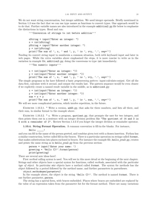 1.10. INPUT AND OUTPUT 21
We do not want string concatenation, but integer addition. We need integer operands. Brieﬂy mentioned in
Section 1.3 was the fact that we can use type names as functions to convert types. One approach would be
to do that. Further variable names are also introduced in the example addition2.py ﬁle below to emphasize
the distinctions in types. Read and run:
’’’Conversion of strings to int before addition’’’
xString = input("Enter an integer: ")
x = int(xString)
yString = input("Enter another integer: ")
y = int(yString)
print(’The sum of ’, x, ’ and ’, y, ’ is ’, x+y, ’.’, sep=’’)
Needing ito convert string input to numbersis a common situation, both with keyboard input and later in
web pages. While the extra variables above emphasized the steps, it is more concise to write as in the
variation in example ﬁle, addition3.py, doing the conversons to type int immediately:
’’’Two numeric inputs’’’
x = int(input("Enter an integer: "))
y = int(input("Enter another integer: "))
print(’The sum of ’, x, ’ and ’, y, ’ is ’, x+y, ’.’, sep=’’)
The simple programs so far have followed a basic programming pattern: input-calculate-output. Get all the
data ﬁrst, calculate with it second, and output the results last. The pattern sequence would be even clearer
if we explicitly create a named result variable in the middle, as in addition4.py:
x = int(input("Enter an integer: "))
y = int(input("Enter another integer: "))
sum = x + y
print(’The sum of ’, x, ’ and ’, y, ’ is ’, sum, ’.’, sep=’’)
We will see more complicated patterns, which involve repetition, in the future.
Exercise 1.10.3.1. * Write a version, add3.py, that asks for three numbers, and lists all three, and
their sum, in similar format to the example above.
Exercise 1.10.3.2. * a. Write a program, quotient.py, that prompts the user for two integers, and
then prints them out in a sentence with an integer division problem like "The quotient of 14 and 3 is
4 with a remainder of 2". Review Section 1.4.3 if you forget the integer division or remainder operator.
1.10.4. String Format Operation. A common convention is ﬁll-in-the blanks. For instance,
Hello _____!
and you can ﬁll in the name of the person greeted, and combine given text with a chosen insertion. Python has
a similar construction, better called ﬁll-in-the-braces. There is a particular operation on strings called format,
that makes substitutions into places enclosed in braces. For instance the example ﬁle, hello_you3.py, creates
and prints the same string as in hello_you2.py from the previous section:
person = input(’Enter your name: ’)
greeting = ’Hello {}!’.format(person)
print(greeting)
There are several new ideas here!.
First method calling syntax is used. You will see in this more detail at the beginning of the next chapter.
Strings and other objects have a special syntax for functions, called methods, associated with the particular
type of object. In particular str objects have a method called format. The syntax for methods has the
object followed by a period followed by the method name, and further parameters in parentheses.
object.methodname(paramters)
In the example above, the object is the string ’Hello {}!’. The method is named format. There is
one further parameter, person.
The string has a special form, with braces embedded. Places where braces are embedded are replaced by
the value of an expression taken from the parameter list for the format method. There are many variations
 
