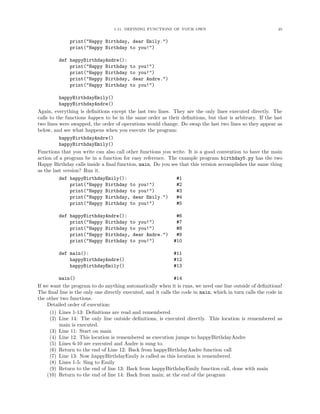 1.11. DEFINING FUNCTIONS OF YOUR OWN 25
print("Happy Birthday, dear Emily.")
print("Happy Birthday to you!")
def happyBirthdayAndre():
print("Happy Birthday to you!")
print("Happy Birthday to you!")
print("Happy Birthday, dear Andre.")
print("Happy Birthday to you!")
happyBirthdayEmily()
happyBirthdayAndre()
Again, everything is deﬁnitions except the last two lines. They are the only lines executed directly. The
calls to the functions happen to be in the same order as their deﬁnitions, but that is arbitrary. If the last
two lines were swapped, the order of operations would change. Do swap the last two lines so they appear as
below, and see what happens when you execute the program:
happyBirthdayAndre()
happyBirthdayEmily()
Functions that you write can also call other functions you write. It is a good convention to have the main
action of a program be in a function for easy reference. The example program birthday5.py has the two
Happy Birthday calls inside a ﬁnal function, main. Do you see that this version accomplishes the same thing
as the last version? Run it.
def happyBirthdayEmily(): #1
print("Happy Birthday to you!") #2
print("Happy Birthday to you!") #3
print("Happy Birthday, dear Emily.") #4
print("Happy Birthday to you!") #5
def happyBirthdayAndre(): #6
print("Happy Birthday to you!") #7
print("Happy Birthday to you!") #8
print("Happy Birthday, dear Andre.") #9
print("Happy Birthday to you!") #10
def main(): #11
happyBirthdayAndre() #12
happyBirthdayEmily() #13
main() #14
If we want the program to do anything automatically when it is runs, we need one line outside of deﬁnitions!
The ﬁnal line is the only one directly executed, and it calls the code in main, which in turn calls the code in
the other two functions.
Detailed order of execution:
(1) Lines 1-13: Deﬁnitions are read and remembered
(2) Line 14: The only line outside deﬁnitions, is executed directly. This location is remembered as
main is executed.
(3) Line 11: Start on main
(4) Line 12. This location is remembered as execution jumps to happyBirthdayAndre
(5) Lines 6-10 are executed and Andre is sung to.
(6) Return to the end of Line 12: Back from happyBirthdayAndre function call
(7) Line 13: Now happyBirthdayEmily is called as this location is remembered.
(8) Lines 1-5: Sing to Emily
(9) Return to the end of line 13: Back from happyBirthdayEmily function call, done with main
(10) Return to the end of line 14: Back from main; at the end of the program
 