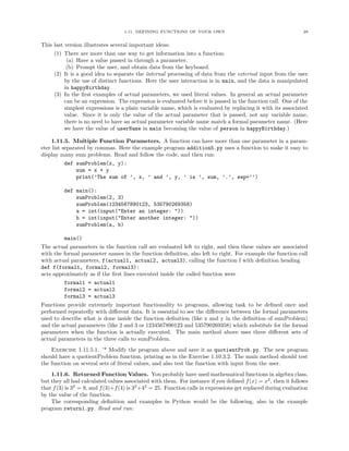 1.11. DEFINING FUNCTIONS OF YOUR OWN 28
This last version illustrates several important ideas:
(1) There are more than one way to get information into a function:
(a) Have a value passed in through a parameter.
(b) Prompt the user, and obtain data from the keyboard.
(2) It is a good idea to separate the internal processing of data from the external input from the user
by the use of distinct functions. Here the user interaction is in main, and the data is manipulated
in happyBirthday.
(3) In the ﬁrst examples of actual parameters, we used literal values. In general an actual parameter
can be an expression. The expression is evaluated before it is passed in the function call. One of the
simplest expressions is a plain variable name, which is evaluated by replacing it with its associated
value. Since it is only the value of the actual parameter that is passed, not any variable name,
there is no need to have an actual parameter variable name match a formal parameter name. (Here
we have the value of userName in main becoming the value of person in happyBirthday.)
1.11.5. Multiple Function Parameters. A function can have more than one parameter in a param-
eter list separated by commas. Here the example program addition5.py uses a function to make it easy to
display many sum problems. Read and follow the code, and then run:
def sumProblem(x, y):
sum = x + y
print(’The sum of ’, x, ’ and ’, y, ’ is ’, sum, ’.’, sep=’’)
def main():
sumProblem(2, 3)
sumProblem(1234567890123, 535790269358)
a = int(input("Enter an integer: "))
b = int(input("Enter another integer: "))
sumProblem(a, b)
main()
The actual parameters in the function call are evaluated left to right, and then these values are associated
with the formal parameter names in the function deﬁnition, also left to right. For example the function call
with actual parameters, f(actual1, actual2, actual3), calling the function f with deﬁnition heading
def f(formal1, formal2, formal3):
acts approximately as if the ﬁrst lines executed inside the called function were
formal1 = actual1
formal2 = actual2
formal3 = actual3
Functions provide extremely important functionality to programs, allowing task to be deﬁned once and
performed repeatedly with diﬀerent data. It is essential to see the diﬀerence between the formal parameters
used to describe what is done inside the function deﬁnition (like x and y in the deﬁnition of sumProblem)
and the actual parameters (like 2 and 3 or 1234567890123 and 535790269358) which substitute for the formal
parameters when the function is actually executed. The main method above uses three diﬀerent sets of
actual parameters in the three calls to sumProblem.
Exercise 1.11.5.1. ’* Modify the program above and save it as quotientProb.py. The new program
should have a quotientProblem function, printing as in the Exercise 1.10.3.2. The main method should test
the function on several sets of literal values, and also test the function with input from the user.
1.11.6. Returned Function Values. You probably have used mathematical functions in algebra class,
but they all had calculated values associated with them. For instance if you deﬁned f(x) = x2
, then it follows
that f(3) is 32
= 9, and f(3)+f(4) is 32
+42
= 25. Function calls in expressions get replaced during evaluation
by the value of the function.
The corresponding deﬁnition and examples in Python would be the following, also in the example
program return1.py. Read and run:
 