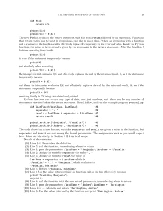 1.11. DEFINING FUNCTIONS OF YOUR OWN 29
def f(x):
return x*x
print(f(3))
print(f(3) + f(4))
The new Python syntax is the return statement, with the word return followed by an expression. Functions
that return values can be used in expressions, just like in math class. When an expression with a function
call is evaluated, the function call is eﬀectively replaced temporarily by its returned value. Inside the Python
function, the value to be returned is given by the expression in the return statement. After the function f
ﬁnishes executing from inside
print(f(3))
it is as if the statement temporarily became
print(9)
and similarly when executing
print(f(3) + f(4))
the interpreter ﬁrst evaluates f(3) and eﬀectively replaces the call by the returned result, 9, as if the statement
temporarily became
print(9 + f(4))
and then the interpreter evaluates f(4) and eﬀectively replaces the call by the returned result, 16, as if the
statement temporarily became
print(9 + 16)
resulting ﬁnally in 25 being calculated and printed.
Python functions can return any type of data, not just numbers, and there can be any number of
statements executed before the return statement. Read, follow, and run the example program return2.py:
def lastFirst(firstName, lastName): #1
separator = ’, ’ #2
result = lastName + separator + firstName #3
return result #4
print(lastFirst(’Benjamin’, ’Franklin’)) #5
print(lastFirst(’Andrew’, ’Harrington’)) #6
The code above has a new feature, variables separator and result are given a value in the function, but
separator and result are not among the formal parameters. The assignments work as you would expect
here. More on this shortly, in Section 1.11.8 on local scope.
Details of the execution:
(1) Lines 1-4: Remember the deﬁnition
(2) Line 5: call the function, remembering where to return
(3) Line 1: pass the parameters: firstName = ’Benjamin’; lastName = ’Franklin’
(4) Line 2: Assign the variable separator the value ’, ’
(5) Line 3: Assign the variable result the value of
lastName + separator + firstName which is
’Franklin’ + ’, ’ + ’Benjamin’, which evaluates to
’Franklin, Benjamin’
(6) Line 4: Return ’Franklin, Benjamin’
(7) Line 5 Use the value returned from the function call so the line eﬀectively becomes
print(’Franklin, Benjamin’)
so print it.
(8) Line 6: call the function with the new actual parameters, remembering where to return
(9) Line 1: pass the parameters: firstName = ’Andrew’; lastName = ’Harrington’
(10) Lines 2-4: ... calculate and return ’Harrington, Andrew’
(11) Line 6: Use the value returned by the function and print ’Harrington, Andrew’
 
