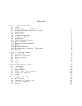 Contents
Chapter 1. Beginning With Python 4
1.1. Context 4
1.2. The Python Interpreter and Idle, Part I 6
1.3. Whirlwind Introduction To Types and Functions 11
1.4. Integer Arithmetic 12
1.5. Strings, Part I 14
1.6. Variables and Assignment 15
1.7. Print Function, Part I 16
1.8. Strings Part II 17
1.9. The Idle Editor and Execution 17
1.10. Input and Output 19
1.11. Deﬁning Functions of your Own 23
1.12. Dictionaries 31
1.13. Loops and Sequences 35
1.14. Decimals, Floats, and Floating Point Arithmetic 45
1.15. Summary 47
Chapter 2. Objects and Methods 53
2.1. Strings, Part III 53
2.2. More Classes and Methods 59
2.3. Mad Libs Revisited 61
2.4. Graphics 66
2.5. Files 88
2.6. Summary 90
Chapter 3. More On Flow of Control 93
3.1. If Statements 93
3.2. Loops and Tuples 105
3.3. While Statements 109
3.4. Arbitrary Types Treated As Boolean 120
3.5. Further Topics to Consider 122
3.6. Summary 123
Chapter 4. Dynamic Web Pages 126
4.1. Web page Basics 126
4.2. Composing Web Pages in Python 128
4.3. CGI - Dynamic Web Pages 131
4.4. Summary 138
3
 