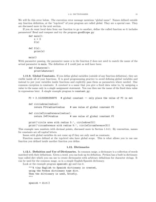 1.12. DICTIONARIES 31
We will ﬁx this error below. The execution error message mentions “global name”. Names deﬁned outside
any function deﬁnition, at the “top-level” of your program are called global. They are a special case. They
are discussed more in the next section.
If you do want local data from one function to go to another, deﬁne the called function so it includes
parameters! Read and compare and try the program goodScope.py:
def main():
x = 3
f(x)
def f(x):
print(x)
main()
With parameter passing, the parameter name x in the function f does not need to match the name of the
actual parameter in main. The deﬁnition of f could just as well have been:
def f(whatever):
print(whatever)
1.11.9. Global Constants. If you deﬁne global variables (outside of any function deﬁnition), they are
visible inside all of your functions. It is good programming practice to avoid deﬁning global variables and
instead to put your variables inside functions and explicitly pass them as parameters where needed. One
common exception is constants: A constant is a name that you give a ﬁxed data value to, by assigning a
value to the name only in a single assignment statement. You can then use the name of the ﬁxed data value
in expressions later. A simple example program is constant.py:
PI = 3.14159265358979 # global constant -- only place the value of PI is set
def circleArea(radius):
return PI*radius*radius # use value of global constant PI
def circleCircumference(radius):
return 2*PI*radius # use value of global constant PI
print(’circle area with radius 5:’, circleArea(5))
print(’circumference with radius 5:’, circleCircumference(5))
This example uses numbers with decimal points, discussed more in Section 1.14.1. By convnetion, names
for constants are all capital letters.
Issues with global variables do not come up if they are only used as constants.
Function names deﬁned at the top-level also have global scope. This is what allows you to use one
function you deﬁned inside another function you deﬁne.
1.12. Dictionaries
1.12.1. Deﬁnition and Use of Dictionaries. In common usage, a dictionary is a collection of words
matched with their deﬁnitions. Given a word, you can look up its deﬁnition. Python has a built in dictionary
type called dict which you can use to create dictionaries with arbitrary deﬁnitions for character strings. It
can be used for the common usage, as in a simple English-Spanish dictionary.
Look at the example program spanish1.py and run it.
"""A tiny English to Spanish dictionary is created,
using the Python dictionary type dict.
Then the dictionary is used, briefly.
"""
spanish = dict()
 