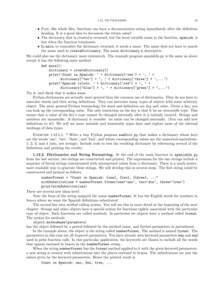1.12. DICTIONARIES 33
• First, like whole ﬁles, functions can have a documentation string immediately after the deﬁnition
heading. It is a good idea to document the return value!
• The dictionary that is created is returned, but the local variable name in the function, spanish, is
lost when the function terminates.
• In main, to remember the dictionary returned, it needs a name. The name does not have to match
the name used in createDictionary. The name dictionary is descriptive.
We could also use the dictionary more extensively. The example program spanish2a.py is the same as above
except it has the following main method
def main():
dictionary = createDictionary()
print(’Count in Spanish: ’ + dictionary[’one’] + ’, ’ +
dictionary[’two’] + ’, ’ + dictionary[’three’] + ’,...’)
print(’Spanish colors: ’ + dictionary[’red’] + ’, ’ +
dictionary[’blue’] + ’, ’ + dictionary[’green’] + ’,...’)
Try it, and check that it makes sense.
Python dictionaries are actually more general than the common use of dictionaries. They do not have to
associate words and their string deﬁnitions. They can associate many types of objects with some arbitrary
object. The more general Python terminology for word and deﬁnition are key and value. Given a key, you
can look up the corresponding value. The only restriction on the key is that it be an immutable type. This
means that a value of the key’s type cannot be changed internally after it is initially created. Strings and
numbers are immutable. A dictionary is mutable: its value can be changed internally. (You can add new
deﬁnitions to it!) We will see more mutable and immutable types later and explore more of the internal
workings of data types.
Exercise 1.12.1.1. * Write a tiny Python program numDict.py that makes a dictionary whose keys
are the words ’one’, ’two’, ’three’, and ’four’, and whose corresponding values are the numerical equivalents,
1, 2, 3, and 4 (ints, not strings). Include code to test the resulting dictionary by referencing several of the
deﬁnitions and printing the results.
1.12.2. Dictionaries and String Formatting. At the end of the main function in spanish2a.py
from the last section, two strings are constructed and printed. The expressions for the two strings include a
sequence of literal strings concatenated with interspersed values from a dictionary. There is a much neater,
more readable way to generate these strings. We will develop this in several steps. The ﬁrst string could be
constructed and printed as follows:
numberFormat = "Count in Spanish: {one}, {two}, {three}, ..."
withSubstitutions = numberFormat.format(one=’uno’, two=’dos’, three=’tres’)
print(withSubstitutions)
There are several new ideas here!.
Note the form of the string assigned the name numberFormat: It has the English words for numbers in
braces where we want the Spanish deﬁnitions substituted.
The second line uses method calling syntax. You will see this in more detail at the beginning of the next
chapter. Strings and other objects have a special syntax for functions tightly associated with the particular
type of object. Such functions are called methods. In particular str objects have a method called format.
The syntax for methods
object.methodname(paramters)
has the object followed by a period followed by the method name, and further parameters in parentheses.
In the example above, the object is the string called numberFormat. The method is named format. The
parameters in this case are all keyword parameters. You have already seen keyword parameters sep and end
used in print function calls. In this particular application, the keywords are chosen to include all the words
that appear enclosed in braces in the numberFormat string.
When the string numberFormat has the format method applied to it with the given keyword parameters,
a new string is created with substitutions into the places enclosed in braces. The substitutions are just the
values given by the keyword parameters. Hence the printed result is
Count in Spanish: uno, dos, tres, ...
 