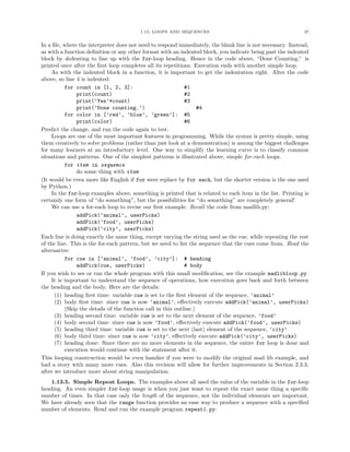 1.13. LOOPS AND SEQUENCES 37
In a ﬁle, where the interpreter does not need to respond immediately, the blank line is not necessary. Instead,
as with a function deﬁnition or any other format with an indented block, you indicate being past the indented
block by dedenting to line up with the for-loop heading. Hence in the code above, “Done Counting.” is
printed once after the ﬁrst loop completes all its repetitions. Execution ends with another simple loop.
As with the indented block in a function, it is important to get the indentation right. Alter the code
above, so line 4 is indented:
for count in [1, 2, 3]: #1
print(count) #2
print(’Yes’*count) #3
print(’Done counting.’) #4
for color in [’red’, ’blue’, ’green’]: #5
print(color) #6
Predict the change, and run the code again to test.
Loops are one of the most important features in programming. While the syntax is pretty simple, using
them creatively to solve problems (rather than just look at a demonstration) is among the biggest challenges
for many learners at an introductory level. One way to simplify the learning curve is to classify common
situations and patterns. One of the simplest patterns is illustrated above, simple for-each loops.
for item in sequence
do some thing with item
(It would be even more like English if for were replace by for each, but the shorter version is the one used
by Python.)
In the for-loop examples above, something is printed that is related to each item in the list. Printing is
certainly one form of “do something”, but the possibilities for “do something” are completely general!
We can use a for-each loop to revise our ﬁrst example. Recall the code from madlib.py:
addPick(’animal’, userPicks)
addPick(’food’, userPicks)
addPick(’city’, userPicks)
Each line is doing exactly the same thing, except varying the string used as the cue, while repeating the rest
of the line. This is the for-each pattern, but we need to list the sequence that the cues come from. Read the
alternative:
for cue in [’animal’, ’food’, ’city’]: # heading
addPick(cue, userPicks) # body
If you wish to see or run the whole program with this small modiﬁcation, see the example madlibloop.py.
It is important to understand the sequence of operations, how execution goes back and forth between
the heading and the body. Here are the details:
(1) heading ﬁrst time: variable cue is set to the ﬁrst element of the sequence, ’animal’
(2) body ﬁrst time: since cue is now ’animal’, eﬀectively execute addPick(’animal’, userPicks)
(Skip the details of the function call in this outline.)
(3) heading second time: variable cue is set to the next element of the sequence, ’food’
(4) body second time: since cue is now ’food’, eﬀectively execute addPick(’food’, userPicks)
(5) heading third time: variable cue is set to the next (last) element of the sequence, ’city’
(6) body third time: since cue is now ’city’, eﬀectively execute addPick(’city’, userPicks)
(7) heading done: Since there are no more elements in the sequence, the entire for loop is done and
execution would continue with the statement after it.
This looping construction would be even handier if you were to modify the original mad lib example, and
had a story with many more cues. Also this revision will allow for further improvements in Section 2.3.3,
after we introduce more about string manipulation.
1.13.5. Simple Repeat Loops. The examples above all used the value of the variable in the for-loop
heading. An even simpler for-loop usage is when you just want to repeat the exact same thing a speciﬁc
number of times. In that case only the length of the sequence, not the individual elements are important.
We have already seen that the range function provides an ease way to produce a sequence with a speciﬁed
number of elements. Read and run the example program repeat1.py:
 