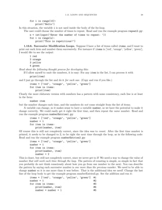 1.13. LOOPS AND SEQUENCES 38
for i in range(10):
print(’Hello’)
In this situation, the variable i is not used inside the body of the for-loop.
The user could choose the number of times to repeat. Read and run the example program repeat2.py:
n = int(input(’Enter the number of times to repeat: ’))
for i in range(n):
print(’This is repetitious!’)
1.13.6. Successive Modiﬁcation Loops. Suppose I have a list of items called items, and I want to
print out each item and number them successively. For instance if items is [’red’, ’orange’, ’yellow’, ’green’],
I would like to see the output:
1 red
2 orange
3 yellow
4 green
Read about the following thought process for developing this:
If I allow myself to omit the numbers, it is easy: For any item in the list, I can process it with
print(item)
and I just go through the list and do it for each one. (Copy and run if you like.)
items = [’red’, ’orange’, ’yellow’, ’green’]
for item in items:
print(item)
Clearly the more elaborate version with numbers has a pattern with some consistency, each line is at least
in the form:
number item
but the number changes each time, and the numbers do not come straight from the list of items.
A variable can change, so it makes sense to have a variable number, so we have the potential to make it
change correctly. We could easily get it right the ﬁrst time, and then repeat the same number. Read and
run the example program numberEntries1.py:
items = [’red’, ’orange’, ’yellow’, ’green’]
number = 1
for item in items:
print(number, item)
Of course this is still not completely correct, since the idea was to count. After the ﬁrst time number is
printed, it needs to be changed to 2, to be right the next time through the loop, as in the following code:
Read and run the example program numberEntries2.py:
items = [’red’, ’orange’, ’yellow’, ’green’]
number = 1
for item in items:
print(number, item)
number = 2
This is closer, but still not completely correct, since we never get to 3! We need a way to change the value of
number that will work each time through the loop. The pattern of counting is simple, so simple in fact that
you probably do not think consciously about how you go from one number to the next: You can describe
the pattern by saying each successive number is one more than the previous number. We need to be able to
change number so it is one more than it was before. That is the additional idea we need! Change the last
line of the loop body to get the example program numberEntries3.py. See the addition and run it:
items = [’red’, ’orange’, ’yellow’, ’green’] #1
number = 1 #2
for item in items: #3
print(number, item) #4
number = number + 1 #5
 