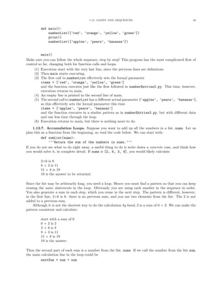 1.13. LOOPS AND SEQUENCES 40
def main():
numberList([’red’, ’orange’, ’yellow’, ’green’])
print()
numberList([’apples’, ’pears’, ’bananas’])
main()
Make sure you can follow the whole sequence, step by step! This program has the most complicated ﬂow of
control so far, changing both for function calls and loops.
(1) Execution start with the very last line, since the previous lines are deﬁnitions
(2) Then main starts executing.
(3) The ﬁrst call to numberList eﬀectively sets the formal parameter
items = [’red’, ’orange’, ’yellow’, ’green’]
and the function executes just like the ﬂow followed in numberEntries3.py. This time, however,
execution returns to main.
(4) An empty line is printed in the second line of main.
(5) The second call to numberList has a diﬀerent actual parameter [’apples’, ’pears’, ’bananas’],
so this eﬀectively sets the formal parameter this time
items = [’apples’, ’pears’, ’bananas’]
and the function executes in a similar pattern as in numberEntries3.py, but with diﬀerent data
and one less time through the loop.
(6) Execution returns to main, but there is nothing more to do.
1.13.7. Accumulation Loops. Suppose you want to add up all the numbers in a list, nums. Let us
plan this as a function from the beginning, so read the code below. We can start with:
def sumList(nums):
’’’Return the sum of the numbers in nums.’’’
If you do not see what to do right away, a useful thing to do is write down a concrete case, and think how
you would solve it, in complete detail. If nums is [2, 6, 3, 8], you would likely calculate
2+6 is 8
8 + 3 is 11
11 + 8 is 19
19 is the answer to be returned.
Since the list may be arbitrarily long, you need a loop. Hence you must ﬁnd a pattern so that you can keep
reusing the same statements in the loop. Obviously you are using each number in the sequence in order.
You also generate a sum in each step, which you reuse in the next step. The pattern is diﬀerent, however,
in the ﬁrst line, 2+6 is 8: there is no previous sum, and you use two elements from the list. The 2 is not
added to a previous sum.
Although it is not the shortest way to do the calculation by hand, 2 is a sum of 0 + 2: We can make the
pattern consistent and calculate:
start with a sum of 0
0 + 2 is 2
2 + 6 is 8
8 + 3 is 11
11 + 8 is 19
19 is the answer.
Then the second part of each sum is a number from the list, nums. If we call the number from the list num,
the main calculation line in the loop could be
nextSum = sum + num
 