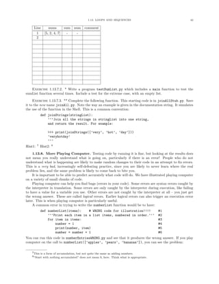 1.13. LOOPS AND SEQUENCES 42
Line nums sum num comment
1 [5, 2, 4, 7] - -
2
Exercise 1.13.7.2. * Write a program testSumList.py which includes a main function to test the
sumList function several times. Include a test for the extreme case, with an empty list.
Exercise 1.13.7.3. ** Complete the following function. This starting code is in joinAllStub.py. Save
it to the new name joinAll.py. Note the way an example is given in the documentation string. It simulates
the use of the function in the Shell. This is a common convention:
def joinStrings(stringList):
’’’Join all the strings in stringList into one string,
and return the result. For example:
>>> print(joinStrings([’very’, ’hot’, ’day’]))
’veryhotday’
’’’
Hint1: 7
Hint2: 8
1.13.8. More Playing Computer. Testing code by running it is ﬁne, but looking at the results does
not mean you really understand what is going on, particularly if there is an error! People who do not
understand what is happening are likely to make random changes to their code in an attempt to ﬁx errors.
This is a very bad, increasingly self-defeating practice, since you are likely to never learn where the real
problem lies, and the same problem is likely to come back to bite you.
It is important to be able to predict accurately what code will do. We have illustrated playing computer
on a variety of small chunks of code.
Playing computer can help you ﬁnd bugs (errors in your code). Some errors are syntax errors caught by
the interpreter in translation. Some errors are only caught by the interpreter during execution, like failing
to have a value for a variable you use. Other errors are not caught by the interpreter at all – you just get
the wrong answer. These are called logical errors. Earlier logical errors can also trigger an execution error
later. This is when playing computer is particularly useful.
A common error in trying to write the numberList function would be to have:
def numberList(items): # WRONG code for illustration!!!! #1
’’’Print each item in a list items, numbered in order.’’’ #2
for item in items: #3
number = 1 #4
print(number, item) #5
number = number + 1 #6
You can run this code in numberEntriesWRONG.py and see that it produces the wrong answer. If you play
computer on the call to numberList([’apples’, ’pears’, ’bananas’]), you can see the problem:
7This is a form of accumulation, but not quite the same as adding numbers.
8“Start with nothing accumulated” does not mean 0, here. Think what is appropriate.
 