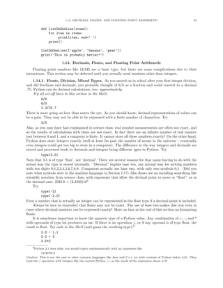 1.14. DECIMALS, FLOATS, AND FLOATING POINT ARITHMETIC 45
def listOnOneLine(items):
for item in items:
print(item, end=’ ’)
print()
listOnOneLine([’apple’, ’banana’, ’pear’])
print(’This is probably better!’)
1.14. Decimals, Floats, and Floating Point Arithmetic
Floating point numbers like 12.345 are a basic type, but there are some complications due to their
inexactness. This section may be deferred until you actually need numbers other than integers.
1.14.1. Floats, Division, Mixed Types. As you moved on in school after your ﬁrst integer division,
and did fractions and decimals, you probably thought of 6/8 as a fraction and could convert to a decimal
.75. Python can do decimal calculations, too, approximately.
Try all set-oﬀ lines in this section in the Shell:
6/8
6/3
2.3/25.7
There is more going on here than meets the eye. As you should know, decimal representations of values can
be a pain. They may not be able to be expressed with a ﬁnite number of characters. Try
2/3
Also, as you may have had emphasized in science class, real number measurements are often not exact, and
so the results of calculations with them are not exact. In fact there are an inﬁnite number of real number
just between 0 and 1, and a computer is ﬁnite. It cannot store all those numbers exactly! On the other hand,
Python does store integers exactly (well at least far past the number of atoms in the universe – eventually
even integers could get too big to store in a computer). The diﬀerence in the way integers and decimals are
stored and processed leads to decimals and integers being diﬀerent types in Python. Try
type(3.5)
Note that 3.5 is of type ’ﬂoat’, not ’decimal’. There are several reasons for that name having to do with the
actual way the type is stored internally. “Decimal” implies base ten, our normal way for writing numbers
with ten digits 0,1,2,3,4,5,6,7,8,9. Computers actually use base two, with only two symbols 0,1. (Did you
note what symbols were in the machine language in Section 1.1?) Also ﬂoats use an encoding something like
scientiﬁc notation from science class, with exponents that allow the decimal point to move or “ﬂoat”, as in
the decimal case: 2345.6 = (2.3456)103
Try
type(-2)
type(-2.0)
Even a number that is actually an integer can be represented in the ﬂoat type if a decimal point is included.
Always be sure to remember that ﬂoats may not be exact. The use of base two makes this true even in
cases where decimal numbers can be expressed exactly! More on that at the end of this section on formatting
ﬂoats.
It is sometimes important to know the numeric type of a Python value. Any combination of +, -, and *
with operands of type int produces an int. If there is an operation /, or if any operand is of type ﬂoat, the
result is ﬂoat. Try each in the Shell (and guess the resulting type):9
3.3 - 1.1
2.0 + 3
2.5*2
9Python 3.1 does what you would expect mathematically with an expression like
(1/2)*6.5
Caution: This is not the case in other common languages like Java and C++ (or with versions of Python before 3.0). They
treat the / operation with integers like the current Python //, so the result of the expression above is 0!
 