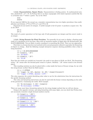 1.14. DECIMALS, FLOATS, AND FLOATING POINT ARITHMETIC 46
1.14.2. Exponentiation, Square Roots. Exponentiation is ﬁnding powers. In mathematical nota-
tion, (3)(3)(3)(3) = 34
= 81. In Python there is no fancy typography with raised exponent symbols like the
4, so Python uses ** before a power: Try in the Shell:
3**4
5*2**3
If you expected 1000 for the second one, remember exponentiation has even higher precedence than multi-
plication and division: 2**3 is 2*2*2 or 8, and 5*8 is 40.
Exponents do not need to be integers. A useful example is the 0.5 power: it produces a square root. Try
in the Shell:
9**.5
2**.5
The result of a power operation is of int type only if both parameters are integers and the correct result is
an integer.
1.14.3. String Formats for Float Precision. You generally do not want to display a ﬂoating point
result of a calculation in its raw form, often with an enormous number of digits after the decimal point, like
23.457413902458498. You are likely to prefer rounding it to something like 23.46. There are two approaches.
First there is a format function (not method) with a second parameter allowed to specialize the formatting
of objects as strings.. Read the following example interpreter sequence showing possibilites when a ﬂoat is
being formatted:
>>> x = 23.457413902458498
>>> format(x, ’.5f’)
>>> ’23.45741’
>>> format(x, ’.2f’)
>>> ’23.46’
Note that the results are rounded not truncated: the result to two places is 23.46, not 23.45. The formatting
string ’.5f’ means after the decimal point round to 5 places. Similarly ’.2f’ means round to two decimal
places.
This rounding notation can also be placed after a colon inside the braces of format strings, for use with
the string format method. Read the Shell session:
>>> x = 2.876543
>>> ’longer: {x:.5f}, shorter: {x:.3f}.’.format(**locals())
>>> ’longer: 2.87654, shorter: 2.877.’
The colon separates the symbol identifying what value to use for the substitution from the instructions for
the speciﬁc formating method.
The colon and formatting instructions can also be used with the format versions depending on the order
of the parameters. Continuing the earlier Shell example:
>>> ’No dictionary: {:.5f}.’.format(x)
>>> ’No dictionary: 2.87654.’
There are many more fancy formatting options for the string format method that we will not discuss.
Going to the opposite extreme, and using formatting with many digits, you can check that Python does
not necessarily remember simple decimal numbers exactly:
>>> format(.1, ’.20f’)
’0.10000000000000000555’
>>> format(.2, ’.20f’)
’0.20000000000000001110’
>>> format(.1 + .2, ’.20f’)
’0.30000000000000004441’
>>> format(.3, ’.20f’)
’0.29999999999999998890’
>>>
 