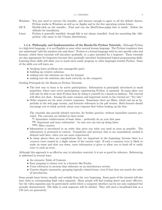 1.1. CONTEXT 5
Windows You just need to execute the installer, and interact enough to agree to all the default choices.
Python works in Windows as well as on Apples and in the free operating system Linux.
OS X Double-click on the installer. Find and run the MacPython.mpkg that is inside. Follow the
defaults for installation.
Linux Python is generally installed, though Idle is not always installed. Look for something like ’idle-
python’ (the name in the Ubuntu distribution).
1.1.4. Philosophy and Implementation of the Hands-On Python Tutorials. Although Python
is a high-level language, it is not English or some other natural human language. The Python translator does
not understand “add the numbers two and three”. Python is a formal language with its own speciﬁc rules and
formats, which these tutorials will introduce gradually, at a pace intended for a beginner. These tutorials
are also appropriate for beginners because they gradually introduce fundamental logical programming skills.
Learning these skills will allow you to much more easily program in other languages besides Python. Some
of the skills you will learn are
• breaking down problems into manageable parts
• building up creative solutions
• making sure the solutions are clear for humans
• making sure the solutions also work correctly on the computer.
Guiding Principals for the Hands-on Python Tutorials:
• The best way to learn is by active participation. Information is principally introduced in small
quantities, where your active participation, experiencing Python, is assumed. In many place you
will only be able to see what Python does by doing it yourself (in a hands-on fashion). The tutorial
will often not show. Among the most common and important words in the tutorial are “Try this:”
• Other requests are for more creative responses. Sometimes there are Hints, which end up as hy-
perlinks in the web page version, and footnote references in the pdf version. Both formats should
encourage you to think actively about your response ﬁrst before looking up the hint.
The tutorials also provide labeled exercises, for further practice, without immediate answers pro-
vided. The exercises are labeled at three levels
*: Immediate reinforcement of basic ideas – preferably do on your ﬁrst pass.
**: Important and more substantial – be sure you can end up doing these.
***: Most creative
• Information is introduced in an order that gives you what you need as soon as possible. The
information is presented in context. Complexity and intricacy that is not immediately needed is
delayed until later, when you are more experienced.
• In many places there are complications that are important in the beginning, because there is a
common error caused by a slight misuse of the current topic. If such a common error is likely to
make no sense and slow you down, more information is given to allow you to head oﬀ or easily
react to such an error.
Although this approach is an eﬀective way to introduce material, it is not so good for reference. Referencing
is addressed in several ways:
• An extensive Table of Contents
• Easy jumping to chosen text in a browser like Firefox
• Cross references to sections that elaborate on an introductory section
• Concise chapter summaries, grouping logically related items, even if that does not match the order
of introduction.
Some people learn better visually and verbally from the very beginning. Some parts of the tutorial will also
have links to corresponding ﬂash video segments. Many people will ﬁnd reading faster and more eﬀective,
but the video segments may be particularly useful where a computer interface can be not only explained but
actually demonstrated. The links to such segments will be labeled. They will need a broadband link or a
CD (not yet generated).
 