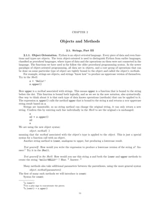 CHAPTER 2
Objects and Methods
2.1. Strings, Part III
2.1.1. Object Orientation. Python is an object-oriented language. Every piece of data and even func-
tions and types are objects. The term object-oriented is used to distinguish Python from earlier languages,
classiﬁed as procedural languages, where types of data and the operations on them were not connected in the
language. The functions we have used so far follow the older procedural programming syntax. In the newer
paradigm of object-oriented programming, all data are in objects, and a core group of operations that can
be done on some particular type of object are tightly bound to the object and called the object’s methods.
For example, strings are objects, and strings “know how” to produce an uppercase version of themselves.
Try in the Shell:
s = ’Hello!’
s.upper()
Here upper is a method associated with strings. This means upper is a function that is bound to the string
before the dot. This function is bound both logically, and as we see in the new notation, also syntactically.
One way to think about it is that each type of data knows operations (methods) that can be applied to it.
The expression s.upper() calls the method upper that is bound to the string s and returns a new uppercase
string result based on s.
Strings are immutable, so no string method can change the original string, it can only return a new
string. Conﬁrm this by entering each line individually in the Shell to see the original s is unchanged:
s
s2 = s.upper()
s2
s
We are using the new object syntax:
object.method( )
meaning that the method associated with the object’s type is applied to the object. This is just a special
syntax for a function call with an object.
Another string method is lower, analogous to upper, but producing a lowercase result.
Test yourself : How would you write the expression to produce a lowercase version of the string s? An-
swer:1
Try it in the Shell.
Test yourself in the Shell: How would you use this string s and both the lower and upper methods to
create the string ’hello!HELLO!’ ? Hint: 2
Answer: 3
Many methods also take additional parameters between the parentheses, using the more general syntax
object.method(parameters)
The ﬁrst of many such methods we will introduce is count:
Syntax for count:
1s.lower()
2Use a plus sign to concatenate the pieces.
3s.lower() + s.upper()
53
 