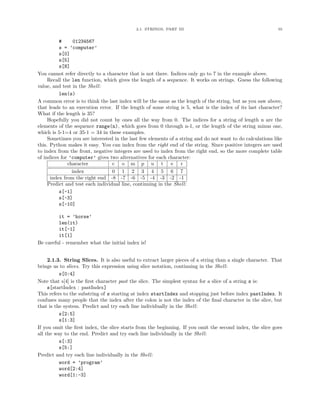2.1. STRINGS, PART III 55
# 01234567
s = ’computer’
s[0]
s[5]
s[8]
You cannot refer directly to a character that is not there. Indices only go to 7 in the example above.
Recall the len function, which gives the length of a sequence. It works on strings. Guess the following
value, and test in the Shell:
len(s)
A common error is to think the last index will be the same as the length of the string, but as you saw above,
that leads to an execution error. If the length of some string is 5, what is the index of its last character?
What if the length is 35?
Hopefully you did not count by ones all the way from 0. The indices for a string of length n are the
elements of the sequence range(n), which goes from 0 through n-1, or the length of the string minus one,
which is 5-1=4 or 35-1 = 34 in these examples.
Sometimes you are interested in the last few elements of a string and do not want to do calculations like
this. Python makes it easy. You can index from the right end of the string. Since positive integers are used
to index from the front, negative integers are used to index from the right end, so the more complete table
of indices for ’computer’ gives two alternatives for each character:
character c o m p u t e r
index 0 1 2 3 4 5 6 7
index from the right end -8 -7 -6 -5 -4 -3 -2 -1
Predict and test each individual line, continuing in the Shell:
s[-1]
s[-3]
s[-10]
it = ’horse’
len(it)
it[-1]
it[1]
Be careful - remember what the initial index is!
2.1.3. String Slices. It is also useful to extract larger pieces of a string than a single character. That
brings us to slices. Try this expression using slice notation, continuing in the Shell:
s[0:4]
Note that s[4] is the ﬁrst character past the slice. The simplest syntax for a slice of a string s is:
s[startIndex : pastIndex]
This refers to the substring of s starting at index startIndex and stopping just before index pastIndex. It
confuses many people that the index after the colon is not the index of the ﬁnal character in the slice, but
that is the system. Predict and try each line individually in the Shell:
s[2:5]
s[1:3]
If you omit the ﬁrst index, the slice starts from the beginning. If you omit the second index, the slice goes
all the way to the end. Predict and try each line individually in the Shell:
s[:3]
s[5:]
Predict and try each line individually in the Shell:
word = ’program’
word[2:4]
word[1:-3]
 