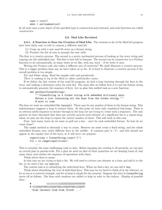 2.3. MAD LIBS REVISITED 61
nums = list()
aSet = set(numberList)
In all such cases a new object of the speciﬁed type is constructed and returned, and such functions are called
constructors.
2.3. Mad Libs Revisited
2.3.1. A Function to Ease the Creation of Mad Libs. The versions so far of the Mad Lib program
have been fairly easy to edit to contain a diﬀerent mad lib:
(1) Come up with a new mad lib story as a format string
(2) Produce the list of cues to prompt the user with.
The ﬁrst is a creative process. The second is a pretty mechanical process of looking at the story string and
copying out the embedded cues. The ﬁrst is best left to humans. The second can be turned over to a Python
function to do automatically, as many times as we like, with any story – if we write it once.
Writing the Python code also takes a diﬀerent sort of creativity! We shall illustrate a creative process.
This is a bigger problem than any we have taken on so far. It is hard to illustrate a creative process if the
overall problem is too simple.
Try and follow along. Read the sample code and pseudocode.
There is nothing to try in the Shell or editor until further notice.
If we follow the last version of the mad lib program, we had a loop iterating through the keys in the
story, and making a dictionary entry for each key. The main idea we follow here is to use the format string
to automatically generate the sequence of keys. Let us plan this uniﬁed task as a new function:
def getKeys(formatString):
’’’formatString is a format string with embedded dictionary keys.
Return a list containing all the keys from the format string.’’’
# more to come
The keys we want are embedded like {animal}. There may be any number of them in the format string. This
indeterminacy suggests a loop to extract them. At this point we have only considered for-loops. There is
no obvious useful sequence to iterate through in the loop (we are trying to create such a sequence). The only
pattern we have discussed that does not actively process each element of a signiﬁcant list is a repeat-loop,
where we just use the loop to repeat the correct number of times. This will work in this case.
First: how many times do we want to pull out a key – once for each embedded format. So how do we
count those?
The count method is obviously a way to count. However we must count a ﬁxed string, and the whole
embedded formats vary (with diﬀerent keys in the middle. A common part is ’{’, and this should not
appear in the regular text of the story, so it will serve our purpose:
repetitions = formatString.count(’{’)
for i in range(repetitions):
...
This is certainly the most challenging code to date. Before jumping into writing it all precisely, we can give
an overall plan in pseudo-code. For a plan we need an idea of what quantities we are keeping track of, and
name them, and outline the sequence of operations with them.
Think about data to name:
In this case we are trying to ﬁnd a list. We will need to extract one element at a time and add it to the
list, so we need a list, say keyList.
The central task is to identifying the individual keys. When we ﬁnd a key we can call it key.
Think about identifying the text of individual keys. This may be too hard to think of in the abstract, so
let us use as a concrete example, and let us keep it simple for the moment. Suppose the data in formatString
starts oﬀ as follows. The lines with numbers are added to help us refer to the indices. Display of possible
data:
# 1111111111222222222233333333
# 01234567890123456789012345678901234567
’blah {animal} blah blah {food} ...’
 