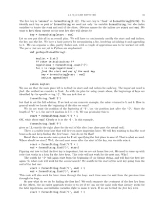 2.3. MAD LIBS REVISITED 62
The ﬁrst key is ’animal’ at formatString[6:12]. The next key is ’food’ at formatString[25:29]. To
identify each key as part of formatString we need not only the variable formatString, but also index
variables to locate the start and end of the slices. Obvious names for the indices are start and end. We
want to keep them current so the next key slice will always be
key = formatString[start : end]
Let us now put this all in an overall plan. We will have to continuously modify the start and end indices,
the key, and the list. We have a basic pattern for accumulating a list, involving initializing it and appending
to it. We can organize a plan, partly ﬂeshed out, with a couple of approximations to be worked out still.
The parts that are not yet in Python are emphasized:
def getKeys(formatString):
keyList = list()
?? other initializations ??
repetitions = formatString.count(’{’)
for i in range(repetitions):
find the start and end of the next key
key = formatString[start : end]
keyList.append(key)
return keyList
We can see that the main piece left is to ﬁnd the start and end indices for each key. The important word is
ﬁnd: the method we consider is find. As with the plan for using count above, the beginnings of keys are
identiﬁed by the speciﬁc string ’{’. We can look ﬁrst at
formatString.find(’{’)
but that is not the full solution. If we look at our concrete example, the value returned is 5, not 6. How in
general would we locate the beginning of the slice we want?
We do not want the position of the beginning of ’{’, but the position just after the ’{’. Since the
length of ’{’ is 1, the correct position is 5+1 = 6. We can generalize this to
start = formatString.find(’{’) + 1
OK, what about end? Clearly it is at the ’}’. In this example,
formatString.find(’}’)
gives us 12, exactly the right place for the end of the slice (one place past the actual end).
There is a subtle issue here that will be even more important later: We will kep wanting to ﬁnd the next
brace,a dn not keep ﬁnding the ﬁrst brace. How do we ﬁx that?
Recall there was an alternate syntax for find, specifying the ﬁrst place to search! That is what we need.
Where should we start? Well, the end must come after the start of the key, our variable start:
start = formatString.find(’{’) + 1
end = formatString.find(’}’, start)
Figuring out how to ﬁnd the ﬁrst key is important, but we are not home free yet. We need to come up with
code that works in a loop for the later keys. This code will not work for the next one. Why?
The search for ’{’ will again start from the beginning of the format string, and will ﬁnd the ﬁrst key
again. So what code will work for the second search? We search for the start of the next key going from the
end of the last one:
start = formatString.find(’{’, end) + 1
end = formatString.find(’}’, start)
This code will also work for later times through the loop: each time uses the end from the previous time
through the loop.
So now what do we do for ﬁnding the ﬁrst key? We could separate the treatment of the ﬁrst key from
all the others, but an easier approach would be to see if we can use the same code that already works for
the later repetitions, and initialize variables right to make it work. If we are to ﬁnd the ﬁrst key with
start = formatString.find(’{’, end) + 1
 