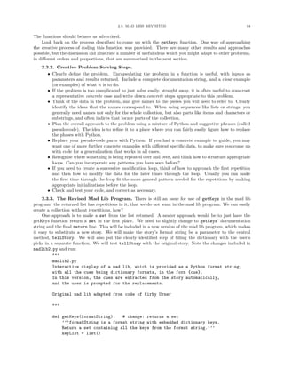 2.3. MAD LIBS REVISITED 64
The functions should behave as advertised.
Look back on the process described to come up with the getKeys function. One way of approaching
the creative process of coding this function was provided. There are many other results and approaches
possible, but the discussion did illustrate a number of useful ideas which you might adapt to other problems,
in diﬀerent orders and proportions, that are summarized in the next section.
2.3.2. Creative Problem Solving Steps.
• Clearly deﬁne the problem. Encapsulating the problem in a function is useful, with inputs as
parameters and results returned. Include a complete documentation string, and a clear example
(or examples) of what it is to do.
• If the problem is too complicated to just solve easily, straight away, it is often useful to construct
a representative concrete case and write down concrete steps appropriate to this problem.
• Think of the data in the problem, and give names to the pieces you will need to refer to. Clearly
identify the ideas that the names correspond to. When using sequences like lists or strings, you
generally need names not only for the whole collection, but also parts like items and characters or
substrings, and often indices that locate parts of the collection.
• Plan the overall approach to the problem using a mixture of Python and suggestive phrases (called
pseudo-code). The idea is to reﬁne it to a place where you can fairly easily ﬁgure how to replace
the phases with Python.
• Replace your pseudo-code parts with Python. If you had a concrete example to guide, you may
want one of more further concrete examples with diﬀerent speciﬁc data, to make sure you come up
with code for a generalization that works in all cases.
• Recognize where something is being repeated over and over, and think how to structure appropriate
loops. Can you incorporate any patterns you have seen before?
• If you need to create a successive modiﬁcation loop, think of how to approach the ﬁrst repetition
and then how to modify the data for the later times through the loop. Usually you can make
the ﬁrst time through the loop ﬁt the more general pattern needed for the repetitions by making
appropriate initializations before the loop.
• Check and test your code, and correct as necessary.
2.3.3. The Revised Mad Lib Program. There is still an issue for use of getKeys in the mad lib
program: the returned list has repetitions in it, that we do not want in the mad lib program. We can easily
create a collection without repetitions, how?
One approach is to make a set from the list returned. A neater approach would be to just have the
getKeys function return a set in the ﬁrst place. We need to slightly change to getKeys’ documentation
string and the ﬁnal return line. This will be included in a new version of the mad lib program, which makes
it easy to substitute a new story. We will make the story’s format string be a parameter to the central
method, tellStory. We will also put the clearly identiﬁed step of ﬁlling the dictionary with the user’s
picks in a separate function. We will test tellStory with the original story. Note the changes included in
madlib2.py and run:
"""
madlib2.py
Interactive display of a mad lib, which is provided as a Python format string,
with all the cues being dictionary formats, in the form {cue}.
In this version, the cues are extracted from the story automatically,
and the user is prompted for the replacements.
Original mad lib adapted from code of Kirby Urner
"""
def getKeys(formatString): # change: returns a set
’’’formatString is a format string with embedded dictionary keys.
Return a set containing all the keys from the format string.’’’
keyList = list()
 