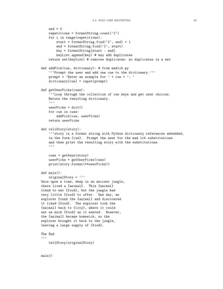 2.3. MAD LIBS REVISITED 65
end = 0
repetitions = formatString.count(’{’)
for i in range(repetitions):
start = formatString.find(’{’, end) + 1
end = formatString.find(’}’, start)
key = formatString[start : end]
keyList.append(key) # may add duplicates
return set(keyList) # removes duplicates: no duplicates in a set
def addPick(cue, dictionary): # from madlib.py
’’’Prompt the user and add one cue to the dictionary.’’’
prompt = ’Enter an example for ’ + cue + ’: ’
dictionary[cue] = input(prompt)
def getUserPicks(cues):
’’’Loop through the collection of cue keys and get user choices.
Return the resulting dictionary.
’’’
userPicks = dict()
for cue in cues:
addPick(cue, userPicks)
return userPicks
def tellStory(story):
’’’story is a format string with Python dictionary references embedded,
in the form {cue}. Prompt the user for the mad lib substitutions
and then print the resulting story with the substitutions.
’’’
cues = getKeys(story)
userPicks = getUserPicks(cues)
print(story.format(**userPicks))
def main():
originalStory = ’’’
Once upon a time, deep in an ancient jungle,
there lived a {animal}. This {animal}
liked to eat {food}, but the jungle had
very little {food} to offer. One day, an
explorer found the {animal} and discovered
it liked {food}. The explorer took the
{animal} back to {city}, where it could
eat as much {food} as it wanted. However,
the {animal} became homesick, so the
explorer brought it back to the jungle,
leaving a large supply of {food}.
The End
’’’
tellStory(originalStory)
main()
 