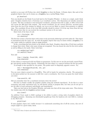 2.4. GRAPHICS 67
module so you must tell Python into which GraphWin to draw the Point. A Point object, like each of the
graphical objects that can be drawn on a GraphWin, has a method5
draw. Enter
pt.draw(win)
Now you should see the Point if you look hard in the Graphics Window - it shows as a single, small, black
pixel. Graphics windows have a Cartesian (x,y) coordinate system. The dimensions are initially measured
in pixels. The ﬁrst coordinate is the horizontal coordinate, measured from left to right, so 100 is about half
way across the 200 pixel wide window. The second coordinate, for the vertical direction, increases going
down from the top of the window by default, not up as you are likely to expect from geometry or algebra
class. The coordinate 50 out of the total 200 vertically should be about 1/4 of the way down from the top.
We will see later that we can reorient the coordinate system to ﬁt our taste.
Enter both of the lines of code
cir = Circle(pt, 25)
cir.draw(win)
The ﬁrst line creates a Circle object with center at the previously deﬁned pt and with radius 25. This object
is remembered with the name cir. As with all graphics objects that may be drawn within a GraphWin, it is
only made visible by explicitly using its draw method:
So far, everything has been drawn in the default color black. Graphics objects like a Circle have methods
to change their colors. Basic color name strings are recognized. You can choose the color for the circle outline
as well as ﬁlling in the inside. Enter both lines
cir.setOutline("red")
cir.setFill("blue")
Now add
line = Line(pt, Point(150, 100))
line.draw(win)
A Line object is constructed with two Points as parameters. In this case we use the previously named Point,
pt, and specify another Point directly. Technically the Line object is a segment between the the two points.
A rectangle is also speciﬁed by two points. The points must be diagonally opposite corners. Try
rect = Rectangle(Point(20, 10), pt)
rect.draw(win)
You can move objects around in a GraphWin. This will be handy for animation, shortly. The parameters
to the move method are the amount to shift the x and y coordinates. See if you can guess the result before
you enter:
line.move(10, 40)
Did you remember that the y coordinate increases down the screen?
Feel free to further modify the graphics window using the methods introduced. To do this in a more
systematic and easily reproduced way, we will shortly switch to program ﬁles, but then you do not get to
see the eﬀect of each statement individually and immediately!
Take your last look at the Graphics Window, and make sure that all the steps make sense. Then destroy
the window win with the GraphWin method close:
win.close()
An addition I have made to Zelle’s package is the ability to print a string value of graphics objects for
debugging purposes. Assuming you downloaded graphics.py from the hands-on site (not Zelle’s), continue
in the Shell with
print(line)
If some graphics object isn’t visible because it is underneath something else of oﬀ the screen, this sort of
output might be a good reality check.
5The basic ideas of objects and methods were introduced in Section 2.1.1.
 