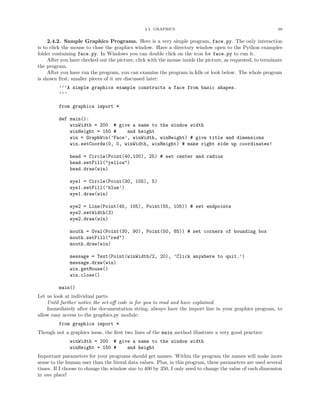 2.4. GRAPHICS 68
2.4.2. Sample Graphics Programs. Here is a very simple program, face.py. The only interaction
is to click the mouse to close the graphics window. Have a directory window open to the Python examples
folder containing face.py. In Windows you can double click on the icon for face.py to run it.
After you have checked out the picture, click with the mouse inside the picture, as requested, to terminate
the program.
After you have run the program, you can examine the program in Idle or look below. The whole program
is shown ﬁrst; smaller pieces of it are discussed later:
’’’A simple graphics example constructs a face from basic shapes.
’’’
from graphics import *
def main():
winWidth = 200 # give a name to the window width
winHeight = 150 # and height
win = GraphWin(’Face’, winWidth, winHeight) # give title and dimensions
win.setCoords(0, 0, winWidth, winHeight) # make right side up coordinates!
head = Circle(Point(40,100), 25) # set center and radius
head.setFill("yellow")
head.draw(win)
eye1 = Circle(Point(30, 105), 5)
eye1.setFill(’blue’)
eye1.draw(win)
eye2 = Line(Point(45, 105), Point(55, 105)) # set endpoints
eye2.setWidth(3)
eye2.draw(win)
mouth = Oval(Point(30, 90), Point(50, 85)) # set corners of bounding box
mouth.setFill("red")
mouth.draw(win)
message = Text(Point(winWidth/2, 20), ’Click anywhere to quit.’)
message.draw(win)
win.getMouse()
win.close()
main()
Let us look at individual parts.
Until further notice the set-oﬀ code is for you to read and have explained.
Immediately after the documentation string, always have the import line in your graphics program, to
allow easy access to the graphics.py module:
from graphics import *
Though not a graphics issue, the ﬁrst two lines of the main method illustrate a very good practice:
winWidth = 200 # give a name to the window width
winHeight = 150 # and height
Important parameters for your programs should get names. Within the program the names will make more
sense to the human user than the literal data values. Plus, in this program, these parameters are used several
times. If I choose to change the window size to 400 by 350, I only need to change the value of each dimension
in one place!
 