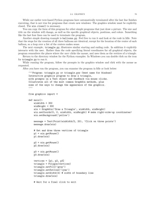 2.4. GRAPHICS 70
While our earlier text-based Python programs have automatically terminated after the last line ﬁnishes
executing, that is not true for programs that create new windows: The graphics window must be explicitly
closed. The win.close() is necessary.
You can copy the form of this program for other simple programs that just draw a picture. The size and
title on the window will change, as well as the speciﬁc graphical objects, positions, and colors. Something
like the last four lines can be used to terminate the program.
Another simple drawing example is balloons.py. Feel free to run it and look at the code in Idle. Note
that the steps for the creation of all three balloons are identical, except for the location of the center of each
balloon, so a loop over a list of the centers makes sense.
The next example, triangle.py, illustrates similar starting and ending code. In addition it explicitly
interacts with the user. Rather than the code specifying literal coordinates for all graphical objects, the
program remembers the places where the user clicks the mouse, and uses them as the vertices of a triangle.
Return to the directory window for the Python examples. In Windows you can double click on the icon
for triangle.py to run it.
While running the program, follow the prompts in the graphics window and click with the mouse as
requested.
After you have run the program, you can examine the program in Idle or look below:
’’’Program: triangle.py or triangle.pyw (best name for Windows)
Interactive graphics program to draw a triangle,
with prompts in a Text object and feedback via mouse clicks.
Illustrates all of the most common GraphWin methods, plus
some of the ways to change the appearance of the graphics.
’’’
from graphics import *
def main():
winWidth = 300
winHeight = 300
win = GraphWin(’Draw a Triangle’, winWidth, winHeight)
win.setCoords(0, 0, winWidth, winHeight) # make right-side-up coordinates!
win.setBackground(’yellow’)
message = Text(Point(winWidth/2, 20), ’Click on three points’)
message.draw(win)
# Get and draw three vertices of triangle
p1 = win.getMouse()
p1.draw(win)
p2 = win.getMouse()
p2.draw(win)
p3 = win.getMouse()
p3.draw(win)
vertices = [p1, p2, p3]
triangle = Polygon(vertices)
triangle.setFill(’gray’)
triangle.setOutline(’cyan’)
triangle.setWidth(4) # width of boundary line
triangle.draw(win)
# Wait for a final click to exit
 