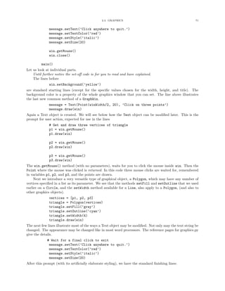 2.4. GRAPHICS 71
message.setText(’Click anywhere to quit.’)
message.setTextColor(’red’)
message.setStyle(’italic’)
message.setSize(20)
win.getMouse()
win.close()
main()
Let us look at individual parts.
Until further notice the set-oﬀ code is for you to read and have explained.
The lines before
win.setBackground(’yellow’)
are standard starting lines (except for the speciﬁc values chosen for the width, height, and title). The
background color is a property of the whole graphics window that you can set. The line above illustrates
the last new common method of a GraphWin.
message = Text(Point(winWidth/2, 20), ’Click on three points’)
message.draw(win)
Again a Text object is created. We will see below how the Text object can be modiﬁed later. This is the
prompt for user action, expected for use in the lines
# Get and draw three vertices of triangle
p1 = win.getMouse()
p1.draw(win)
p2 = win.getMouse()
p2.draw(win)
p3 = win.getMouse()
p3.draw(win)
The win.getMouse() method (with no parameters), waits for you to click the mouse inside win. Then the
Point where the mouse was clicked is returned. In this code three mouse clicks are waited for, remembered
in variables p1, p2, and p3, and the points are drawn.
Next we introduce a very versatile type of graphical object, a Polygon, which may have any number of
vertices speciﬁed in a list as its parameter. We see that the methods setFill and setOutline that we used
earlier on a Circle, and the setWidth method available for a Line, also apply to a Polygon, (and also to
other graphics objects).
vertices = [p1, p2, p3]
triangle = Polygon(vertices)
triangle.setFill(’gray’)
triangle.setOutline(’cyan’)
triangle.setWidth(4)
triangle.draw(win)
The next few lines illustrate most of the ways a Text object may be modiﬁed. Not only may the text string be
changed. The appearance may be changed like in most word processors. The reference pages for graphics.py
give the details.
# Wait for a final click to exit
message.setText(’Click anywhere to quit.’)
message.setTextColor(’red’)
message.setStyle(’italic’)
message.setSize(20)
After this prompt (with its artiﬁcially elaborate styling), we have the standard ﬁnishing lines:
 
