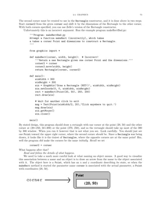 2.4. GRAPHICS 73
The second corner must be created to use in the Rectangle constructor, and it is done above in two steps.
Start corner2 from the given corner and shift it by the dimensions of the Rectangle to the other corner.
With both corners speciﬁed, you can use Zelle’s version of the Rectangle constructor.
Unfortunately this is an incorrect argument. Run the example program makeRectBad.py:
’’’Program: makeRectBad.py
Attempt a function makeRect (incorrectly), which takes
a takes a corner Point and dimensions to construct a Rectangle.
’’’
from graphics import *
def makeRect(corner, width, height): # Incorrect!
’’’Return a new Rectangle given one corner Point and the dimensions.’’’
corner2 = corner
corner2.move(width, height)
return Rectangle(corner, corner2)
def main():
winWidth = 300
winHeight = 300
win = GraphWin(’Draw a Rectangle (NOT!)’, winWidth, winHeight)
win.setCoords(0, 0, winWidth, winHeight)
rect = makeRect(Point(20, 50), 250, 200)
rect.draw(win)
# Wait for another click to exit
msg = Text(Point(winWidth/2, 20),’Click anywhere to quit.’)
msg.draw(win)
win.getMouse()
win.close()
main()
By stated design, this program should draw a rectangle with one corner at the point (20, 50) and the other
corner at (20+250, 50+200) or the point (270, 250), and so the rectangle should take up most of the 300
by 300 window. When you run it however that is not what you see. Look carefully. You should just see
one Point toward the upper right corner, where the second corner should be. Since a Rectangle was being
drawn, it looks like it is the tiniest of Rectangles, where the opposite corners are at the same point! Hm,
well the program did make the corners be the same initially. Recall we set
corner2 = corner
What happens after that?
Read and follow the details of what happens.
We need to take a much more careful look at what naming an object means. A good way to visualize
this association between a name and an object is to draw an arrow from the name to the object associated
with it. The object here is a Point, which has an x and y coordinate describing its state, so when the
makeRect method is started the parameter name corner is associated with the actual parameter, a Point
with coordinates (20, 50).
 
