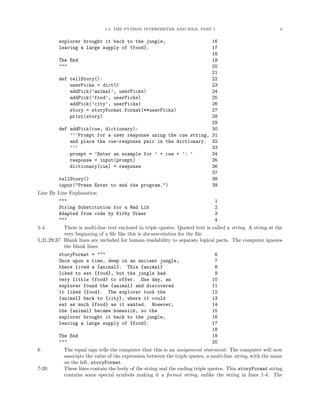 1.2. THE PYTHON INTERPRETER AND IDLE, PART I 8
explorer brought it back to the jungle, 16
leaving a large supply of {food}. 17
18
The End 19
""" 20
21
def tellStory(): 22
userPicks = dict() 23
addPick(’animal’, userPicks) 24
addPick(’food’, userPicks) 25
addPick(’city’, userPicks) 26
story = storyFormat.format(**userPicks) 27
print(story) 28
29
def addPick(cue, dictionary): 30
’’’Prompt for a user response using the cue string, 31
and place the cue-response pair in the dictionary. 32
’’’ 33
prompt = ’Enter an example for ’ + cue + ’: ’ 34
response = input(prompt) 35
dictionary[cue] = response 36
37
tellStory() 38
input("Press Enter to end the program.") 39
Line By Line Explanation
""" 1
String Substitution for a Mad Lib 2
Adapted from code by Kirby Urner 3
""" 4
1-4 There is multi-line text enclosed in triple quotes. Quoted text is called a string. A string at the
very beginning of a ﬁle like this is documentation for the ﬁle.
5,21,29,37 Blank lines are included for human readability to separate logical parts. The computer ignores
the blank lines.
storyFormat = """ 6
Once upon a time, deep in an ancient jungle, 7
there lived a {animal}. This {animal} 8
liked to eat {food}, but the jungle had 9
very little {food} to offer. One day, an 10
explorer found the {animal} and discovered 11
it liked {food}. The explorer took the 12
{animal} back to {city}, where it could 13
eat as much {food} as it wanted. However, 14
the {animal} became homesick, so the 15
explorer brought it back to the jungle, 16
leaving a large supply of {food}. 17
18
The End 19
""" 20
6 The equal sign tells the computer that this is an assignment statement. The computer will now
associate the value of the expression between the triple quotes, a multi-line string, with the name
on the left, storyFormat.
7-20 These lines contain the body of the string and the ending triple quotes. This storyFormat string
contains some special symbols making it a format string, unlike the string in lines 1-4. The
 