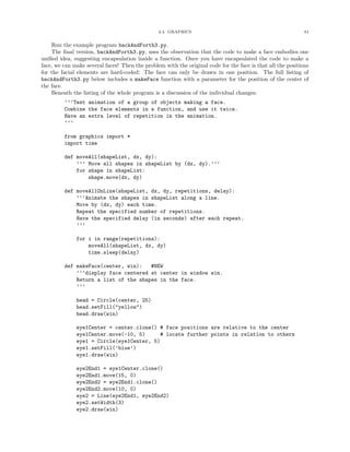 2.4. GRAPHICS 81
Run the example program backAndForth3.py.
The ﬁnal version, backAndForth3.py, uses the observation that the code to make a face embodies one
uniﬁed idea, suggesting encapsulation inside a function. Once you have encapsulated the code to make a
face, we can make several faces! Then the problem with the original code for the face is that all the positions
for the facial elements are hard-coded: The face can only be drawn in one position. The full listing of
backAndForth3.py below includes a makeFace function with a parameter for the position of the center of
the face.
Beneath the listing of the whole program is a discussion of the individual changes:
’’’Test animation of a group of objects making a face.
Combine the face elements in a function, and use it twice.
Have an extra level of repetition in the animation.
’’’
from graphics import *
import time
def moveAll(shapeList, dx, dy):
’’’ Move all shapes in shapeList by (dx, dy).’’’
for shape in shapeList:
shape.move(dx, dy)
def moveAllOnLine(shapeList, dx, dy, repetitions, delay):
’’’Animate the shapes in shapeList along a line.
Move by (dx, dy) each time.
Repeat the specified number of repetitions.
Have the specified delay (in seconds) after each repeat.
’’’
for i in range(repetitions):
moveAll(shapeList, dx, dy)
time.sleep(delay)
def makeFace(center, win): #NEW
’’’display face centered at center in window win.
Return a list of the shapes in the face.
’’’
head = Circle(center, 25)
head.setFill("yellow")
head.draw(win)
eye1Center = center.clone() # face positions are relative to the center
eye1Center.move(-10, 5) # locate further points in relation to others
eye1 = Circle(eye1Center, 5)
eye1.setFill(’blue’)
eye1.draw(win)
eye2End1 = eye1Center.clone()
eye2End1.move(15, 0)
eye2End2 = eye2End1.clone()
eye2End2.move(10, 0)
eye2 = Line(eye2End1, eye2End2)
eye2.setWidth(3)
eye2.draw(win)
 