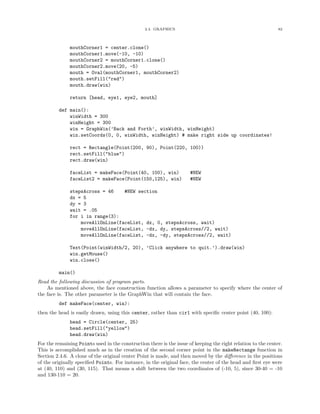 2.4. GRAPHICS 82
mouthCorner1 = center.clone()
mouthCorner1.move(-10, -10)
mouthCorner2 = mouthCorner1.clone()
mouthCorner2.move(20, -5)
mouth = Oval(mouthCorner1, mouthCorner2)
mouth.setFill("red")
mouth.draw(win)
return [head, eye1, eye2, mouth]
def main():
winWidth = 300
winHeight = 300
win = GraphWin(’Back and Forth’, winWidth, winHeight)
win.setCoords(0, 0, winWidth, winHeight) # make right side up coordinates!
rect = Rectangle(Point(200, 90), Point(220, 100))
rect.setFill("blue")
rect.draw(win)
faceList = makeFace(Point(40, 100), win) #NEW
faceList2 = makeFace(Point(150,125), win) #NEW
stepsAcross = 46 #NEW section
dx = 5
dy = 3
wait = .05
for i in range(3):
moveAllOnLine(faceList, dx, 0, stepsAcross, wait)
moveAllOnLine(faceList, -dx, dy, stepsAcross//2, wait)
moveAllOnLine(faceList, -dx, -dy, stepsAcross//2, wait)
Text(Point(winWidth/2, 20), ’Click anywhere to quit.’).draw(win)
win.getMouse()
win.close()
main()
Read the following discussion of program parts.
As mentioned above, the face construction function allows a parameter to specify where the center of
the face is. The other parameter is the GraphWin that will contain the face.
def makeFace(center, win):
then the head is easily drawn, using this center, rather than cir1 with speciﬁc center point (40, 100):
head = Circle(center, 25)
head.setFill("yellow")
head.draw(win)
For the remaining Points used in the construction there is the issue of keeping the right relation to the center.
This is accomplished much as in the creation of the second corner point in the makeRectange function in
Section 2.4.6. A clone of the original center Point is made, and then moved by the diﬀerence in the positions
of the originally speciﬁed Points. For instance, in the original face, the center of the head and ﬁrst eye were
at (40, 110) and (30, 115). That means a shift between the two coordinates of (-10, 5), since 30-40 = -10
and 130-110 = 20.
 