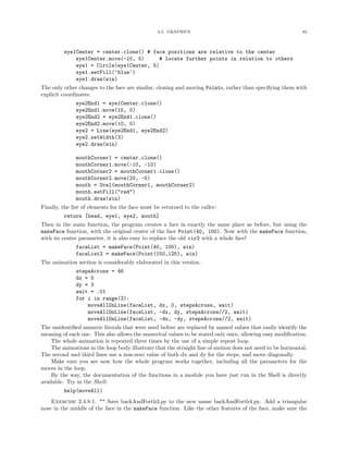 2.4. GRAPHICS 83
eye1Center = center.clone() # face positions are relative to the center
eye1Center.move(-10, 5) # locate further points in relation to others
eye1 = Circle(eye1Center, 5)
eye1.setFill(’blue’)
eye1.draw(win)
The only other changes to the face are similar, cloning and moving Points, rather than specifying them with
explicit coordinates.
eye2End1 = eye1Center.clone()
eye2End1.move(15, 0)
eye2End2 = eye2End1.clone()
eye2End2.move(10, 0)
eye2 = Line(eye2End1, eye2End2)
eye2.setWidth(3)
eye2.draw(win)
mouthCorner1 = center.clone()
mouthCorner1.move(-10, -10)
mouthCorner2 = mouthCorner1.clone()
mouthCorner2.move(20, -5)
mouth = Oval(mouthCorner1, mouthCorner2)
mouth.setFill("red")
mouth.draw(win)
Finally, the list of elements for the face must be returned to the caller:
return [head, eye1, eye2, mouth]
Then in the main function, the program creates a face in exactly the same place as before, but using the
makeFace function, with the original center of the face Point(40, 100). Now with the makeFace function,
with its center parameter, it is also easy to replace the old cir2 with a whole face!
faceList = makeFace(Point(40, 100), win)
faceList2 = makeFace(Point(150,125), win)
The animation section is considerably elaborated in this version.
stepsAcross = 46
dx = 5
dy = 3
wait = .01
for i in range(3):
moveAllOnLine(faceList, dx, 0, stepsAcross, wait)
moveAllOnLine(faceList, -dx, dy, stepsAcross//2, wait)
moveAllOnLine(faceList, -dx, -dy, stepsAcross//2, wait)
The unidentiﬁed numeric literals that were used before are replaced by named values that easily identify the
meaning of each one. This also allows the numerical values to be stated only once, allowing easy modiﬁcation.
The whole animation is repeated three times by the use of a simple repeat loop.
The animations in the loop body illustrate that the straight line of motion does not need to be horizontal.
The second and third lines use a non-zero value of both dx and dy for the steps, and move diagonally.
Make sure you see now how the whole program works together, including all the parameters for the
moves in the loop.
By the way, the documentation of the functions in a module you have just run in the Shell is directly
available. Try in the Shell:
help(moveAll)
Exercise 2.4.8.1. ** Save backAndForth3.py to the new name backAndForth4.py. Add a triangular
nose in the middle of the face in the makeFace function. Like the other features of the face, make sure the
 