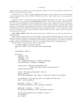 2.4. GRAPHICS 84
position of the nose is relative to the center parameter. Make sure the nose is included in the ﬁnal list of
elements of the face that get returned.
Exercise 2.4.8.2. ** Make a program faces.py that asks the user to click the mouse, and then draws
a face at the point where the user clicked. Elaborate this with a simple repeat loop, so a face appears for
each of 6 clicks.
Exercise 2.4.8.3. ** Animate two faces moving in diﬀerent directions at the same time in a program
move2Faces.py. You cannot use the moveAllOnLine function. You will have to make a variation of your
own. You can use the moveAll function separately for each face. Hint: imagine the old way of making an
animated cartoon. If each face was on a separate piece of paper, and you wanted to animate them moving
together, you would place them separately, record one frame, move them each a bit toward each other, record
another frame, move each another bit toward each other, record another frame, .... In our animations “record
a frame” is replaced by a short sleep to make the position visible to the user. Make a loop to incorporate
the repetition of the moves.
2.4.9. Entry Objects. Read this section if you want to allow the user to enter text directly into a
graphics window.
When using a graphics window, the shell window is still available. Keyboard input can be done in the
normal text fashion, waiting for a response, and going on after the user presses the enter key. It is annoying
to make a user pay attention to two windows, so the graphics module provides a way to enter text inside a
graphics window, with the Entry type. The entry is a partial replacement for the input function.
Run the simple example, greet.py, which is copied below:
"""Simple example with Entry objects.
Enter your name, click the mouse, and see greetings.
"""
from graphics import *
def main():
winWidth = 300
winHeight = 300
infoHeight = 15
win = GraphWin("Greeting", winWidth, winHeight)
win.setCoords(0,0, winWidth, winHeight)
instructions = Text(Point(winWidth/2, 40),
"Enter your name.nThen click the mouse.")
instructions.draw(win)
entry1 = Entry(Point(winWidth/2, 200),10)
entry1.draw(win)
Text(Point(winWidth/2, 230),’Name:’).draw(win) # label for the Entry
win.getMouse() # To know the user is finished with the text.
name = entry1.getText()
greeting1 = ’Hello, ’ + name + ’!’
Text(Point(winWidth/3, 150), greeting1).draw(win)
greeting2 = ’Bonjour, ’ + name + ’!’
Text(Point(2*winWidth/3, 100), greeting2).draw(win)
instructions.setText("Click anywhere to quit.")
win.getMouse()
win.close()
 