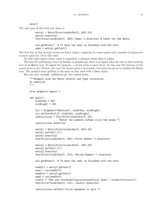 2.4. GRAPHICS 85
main()
The only part of this with new ideas is:
entry1 = Entry(Point(winWidth/2, 200),10)
entry1.draw(win)
Text(Point(winWidth/2, 230),’Name:’).draw(win) # label for the Entry
win.getMouse() # To know the user is finished with the text.
name = entry1.getText()
The ﬁrst line of this excerpt creates an Entry object, supplying its center point and a number of characters
to leave space for (10 in this case).
As with other places where input is requested, a separate static label is added.
The way the underlying events are hidden in graphics.py, there is no signal when the user is done entering
text in an Entry box. To signal the program, a mouse press is used above. In this case the location of the
mouse press is not relevant, but once the mouse press is processed, execution can go on to reading the Entry
text. The method name getText is the same as that used with a Text object.
Run the next example, addEntries.py, also copied below:
"""Example with two Entry objects and type conversion.
Do addition.
"""
from graphics import *
def main():
winWidth = 300
winHeight = 300
win = GraphWin("Addition", winWidth, winHeight)
win.setCoords(0,0, winWidth, winHeight)
instructions = Text(Point(winWidth/2, 30),
"Enter two numbers.nThen click the mouse.")
instructions.draw(win)
entry1 = Entry(Point(winWidth/2, 250),25)
entry1.setText(’0’)
entry1.draw(win)
Text(Point(winWidth/2, 280),’First Number:’).draw(win)
entry2 = Entry(Point(winWidth/2, 180),25)
entry2.setText(’0’)
entry2.draw(win)
Text(Point(winWidth/2, 210),’Second Number:’).draw(win)
win.getMouse() # To know the user is finished with the text.
numStr1 = entry1.getText()
num1 = int(numStr1)
numStr2 = entry2.getText()
num2 = int(numStr2)
result = "The sum ofn{num1}nplusn{num2}nis {sum}.".format(**locals())
Text(Point(winWidth/2, 110), result).draw(win)
instructions.setText("Click anywhere to quit.")
 