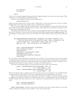 2.4. GRAPHICS 86
win.getMouse()
win.close()
main()
There is not a separate graphical replacement for the input statement, so you only can read strings. With
conversions, it is still possible to work with numbers.
Only one new graphical method has been included above:
entry1.setText(’0’)
Again the same method name is used as with a Text object. In this case I chose not to leave the Entry
initially blank. The 0 value also reinforces that a numerical value is expected.
There is also an entry2 with almost identical code. After waiting for a mouse click, both entries are
read, and the chosen names emphasizes they are strings. The strings must be converted to integers in order
to do arithmetic and display the result.
The almost identical code for the two entries is a strong suggestion that this code could be written more
easily with a function. You may look at the identically functioning example program addEntries2.py. The
only changes are shown below. First there is a function to create an Entry and a centered static label over
it.
def makeLabeledEntry(entryCenterPt, entryWidth, initialStr, labelText, win):
’’’Return an Entry object with specified center, width in characters, and
initial string value. Also create a static label over it with
specified text. Draw everything in the GraphWin win.
’’’
entry = Entry(entryCenterPt, entryWidth)
entry.setText(initialStr)
entry.draw(win)
labelCenter = entryCenterPt.clone()
labelCenter.move(0, 30)
Text(labelCenter,labelText).draw(win)
return entry
In case I want to make more Entries with labels later, and refer to this code again, I put some extra eﬀort
in, making things be parameters even if only one value is used in this program. The position of the label is
made 30 units above the entry by using the clone and move methods. Only the Entry is returned, on the
assumption that the label is static, and once it is drawn, I can forget about it.
Then the corresponding change in the main function is just two calls to this function:
entry1 = makeLabeledEntry(Point(winWidth/2, 250), 25,
’0’, ’First Number:’, win)
entry2 = makeLabeledEntry(Point(winWidth/2, 180), 25,
’0’, ’Second Number:’, win)
These lines illustrate that a statement may take more than one line. In particular, as in the Shell, Python
is smart enough to realize that there must be a continuation line if the parentheses do not match.
While I was improving things, I also changed the conversions to integers. In the ﬁrst version I wanted
to emphasize the existence of both the string and integer data as a teaching point, but the num1Str and
num2Str variables were only used once, so a more concise way to read and convert the values is to eliminate
them:
num1 = int(entry1.getText())
num2 = int(entry2.getText())
2.4.10. Color Names. Thus far we have only used common color names. In fact there are a very large
number of allowed color names, and the abiltity to draw with custom colors.
 