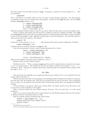 2.5. FILES 88
You have already seen the built-in function range. To generate a sequence of all the integers 0, 1, ... 255,
you would use
range(256)
This is the full list of possible values for the red, green or blue intensity parameter. For this program
we randomly choose any one element from this sequence. Instead of the range function, use the random
module’s randrange function, as in
r = random.randrange(256)
b = random.randrange(256)
g = random.randrange(256)
color = color_rgb(r, g, b)
This gives randomly selected values to each of r, g, and b, which are then used to create the random color.
I want a random circle radius, but I do not want a number as small as 0, making it invisible. The range
and randrange functions both refer to a possible sequence of values starting with 0 when a single parameter
is used. It is also possible to add a diﬀerent starting value as the ﬁrst parameter. You still must specify a
value past the end of the sequence. For instance
range(3, 40)
would refer to the sequence 3, 4, 5, ... , 39 (starting with 3 and not quite reaching 40). Similarly
random.randrange(3, 40)
randomly selects an arbitrary element of range(3, 40).
I use the two-parameter version to select random parameters for a Circle:
radius = random.randrange(3, 40)
x = random.randrange(5, 295)
y = random.randrange(5, 295)
circle = Circle(Point(x,y), radius)
What are the smallest and largest values I allow for x and y? 7
Random values are often useful in games.
Exercise 2.4.12.1. * Write a program ranges.py that uses the range function to produce the sequnce
1, 2, 3, 4, and then print it. Also prompt the user for an integer n and print the sequnce 1, 2, 3, ... , n –
including n. Hint: 8
Finally use a simple repeat loop to ﬁnd and print ﬁve randomly chosen numbers from
the range 1, 2, 3, ... , n .
2.5. Files
This section ﬁts here logically (as an important built-in type of object) but it is not needed for the next
chapter, Flow of Control, 3.
Thus far you have been able to save programs, but anything produced during the execution of a program
has been lost when the program ends. Data has not persisted past the end of execution. Just as programs
live on in ﬁles, you can generate and read data ﬁles in Python that persist after your program has ﬁnished
running.
As far as Python is concerned, a ﬁle is just a string (often very large!) stored on your ﬁle system, that
you can read or write gradually or all together.
Open a directory window for your Python program directory. First note that there is no ﬁle named
sample.txt.
Make sure you have started Idle so the current directory is your Python program directory (for instance
in Windows with the downloaded shortcut to Idle).
Run the example program firstFile.py, shown below:
outFile = open(’sample.txt’, ’w’)
outFile.write(’My first output file!’)
outFile.close()
75 and 294 (one less than 295).
8If 4 or n is the last number, what is the ﬁrst number past the end of the sequence?
 