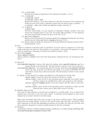 2.6. SUMMARY 91
(iii) s.count(sub)
Returns the number of repetitions of the substring sub inside s. [2.1.1]
(iv) s.find(sub)
s.find(sub, start)
s.find(sub, start, end)
Returns the index in s of the ﬁrst character of the ﬁrst occurrence of the substring sub
within the part of the string s indicated, respectively the whole string s, s[start : ],
or s[start : end], where start and end have integer values.[2.1.1]
(v) s.split()
s.split(sep)
The ﬁrst version splits s at any sequence of whitespace (blanks, newlines, tabs) and
returns the remaining parts of s as a list. If a string sep is speciﬁed, it is the separator
that gets removed from between the parts of the list. [2.1.5]
(vi) sep.join(sequence)
Return a new string obtained by joining together the sequence of strings into one string,
interleaving the string sep between sequence elements. [2.1.6]
(vii) Further string methods are discussed in the Python Reference Manual, Section 2.3.6.1,
String Methods. [2.1.7]
(3) Sets
A set is a collection of elements with no repetitions. It can be used as a sequence in a for loop.
A set constructor can take any other sequence as a parameter, and convert the sequence to a set
(with no repetitions). Nonempty set literals are enclosed in braces. [2.2.2]
(4) List method append
aList.append(element)
Add an arbitrary element to the end of the list aList, mutating the list, not returning any list.
[2.2.1]
(5) Files [2.5]
file(nameInFileSystem) returns a ﬁle object for reading, where nameInFileSystem must be a
string referring to an existing ﬁle. The ﬁle location is relative to the current directory.
file(nameInFileSystem, ’w’) returns a ﬁle object for writing, where the string nameInFileSystem
will be the name of the ﬁle. If it did not exist before, it is created. CAUTION: If it did
exist before, all previous contents are erased. The ﬁle location is relative to the current
directory.
If infile is a ﬁle opened for reading, and outfile is a ﬁle opened for writing, then
infile.read() returns the entire ﬁle contents of the ﬁle as a string.
infile.close() closes the ﬁle in the operating system (generally not needed, unless
the ﬁle is going to be modiﬁed later, while your program is still running).
outfile.write(stringExpression) writes the string to the ﬁle, with no extra new-
line.
outfile.close() closes the ﬁle in the operating system (important to make sure the
whole ﬁle gets written and to allow other access to the ﬁle).
(6) Mutable objects [2.4.6]
Care must be taken whenever a second name is assigned to a mutable object. It is an alias for the
original name, and refers to the exact same object. A mutating method applied to either name
changes the one object referred to by both names.
Many types of mutable object have ways to make a copy that is a distinct object. Zelle’s graphical
objects have the clone method. A copy of a list may be made with a full slice: someList[:]. Then
direct mutations to one list (like appending an element) do not aﬀect the other list, but still, each
list is indirectly changed if a common mutable element in the lists is changed.
(7) Graphics
A systematic reference to Zelle’s graphics package, graphics.py, is at http://mcsp.wartburg.edu/
zelle/python/graphics/graphics/index.html.
 
