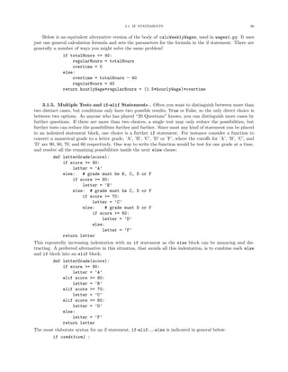 3.1. IF STATEMENTS 96
Below is an equivalent alternative version of the body of calcWeeklyWages, used in wages1.py. It uses
just one general calculation formula and sets the parameters for the formula in the if statement. There are
generally a number of ways you might solve the same problem!
if totalHours <= 40:
regularHours = totalHours
overtime = 0
else:
overtime = totalHours - 40
regularHours = 40
return hourlyWage*regularHours + (1.5*hourlyWage)*overtime
3.1.5. Multiple Tests and if-elif Statements . Often you want to distinguish between more than
two distinct cases, but conditions only have two possible results, True or False, so the only direct choice is
between two options. As anyone who has played “20 Questions” knows, you can distinguish more cases by
further questions. If there are more than two choices, a single test may only reduce the possibilities, but
further tests can reduce the possibilities further and further. Since most any kind of statement can be placed
in an indented statement block, one choice is a further if statement. For instance consider a function to
convert a numerical grade to a letter grade, ’A’, ’B’, ’C’, ’D’ or ’F’, where the cutoﬀs for ’A’, ’B’, ’C’, and
’D’ are 90, 80, 70, and 60 respectively. One way to write the function would be test for one grade at a time,
and resolve all the remaining possibilities inside the next else clause:
def letterGrade(score):
if score >= 90:
letter = ’A’
else: # grade must be B, C, D or F
if score >= 80:
letter = ’B’
else: # grade must be C, D or F
if score >= 70:
letter = ’C’
else: # grade must D or F
if score >= 60:
letter = ’D’
else:
letter = ’F’
return letter
This repeatedly increasing indentation with an if statement as the else block can be annoying and dis-
tracting. A preferred alternative in this situation, that avoids all this indentation, is to combine each else
and if block into an elif block:
def letterGrade(score):
if score >= 90:
letter = ’A’
elif score >= 80:
letter = ’B’
elif score >= 70:
letter = ’C’
elif score >= 60:
letter = ’D’
else:
letter = ’F’
return letter
The most elaborate syntax for an if statement, if-elif-...-else is indicated in general below:
if condition1 :
 