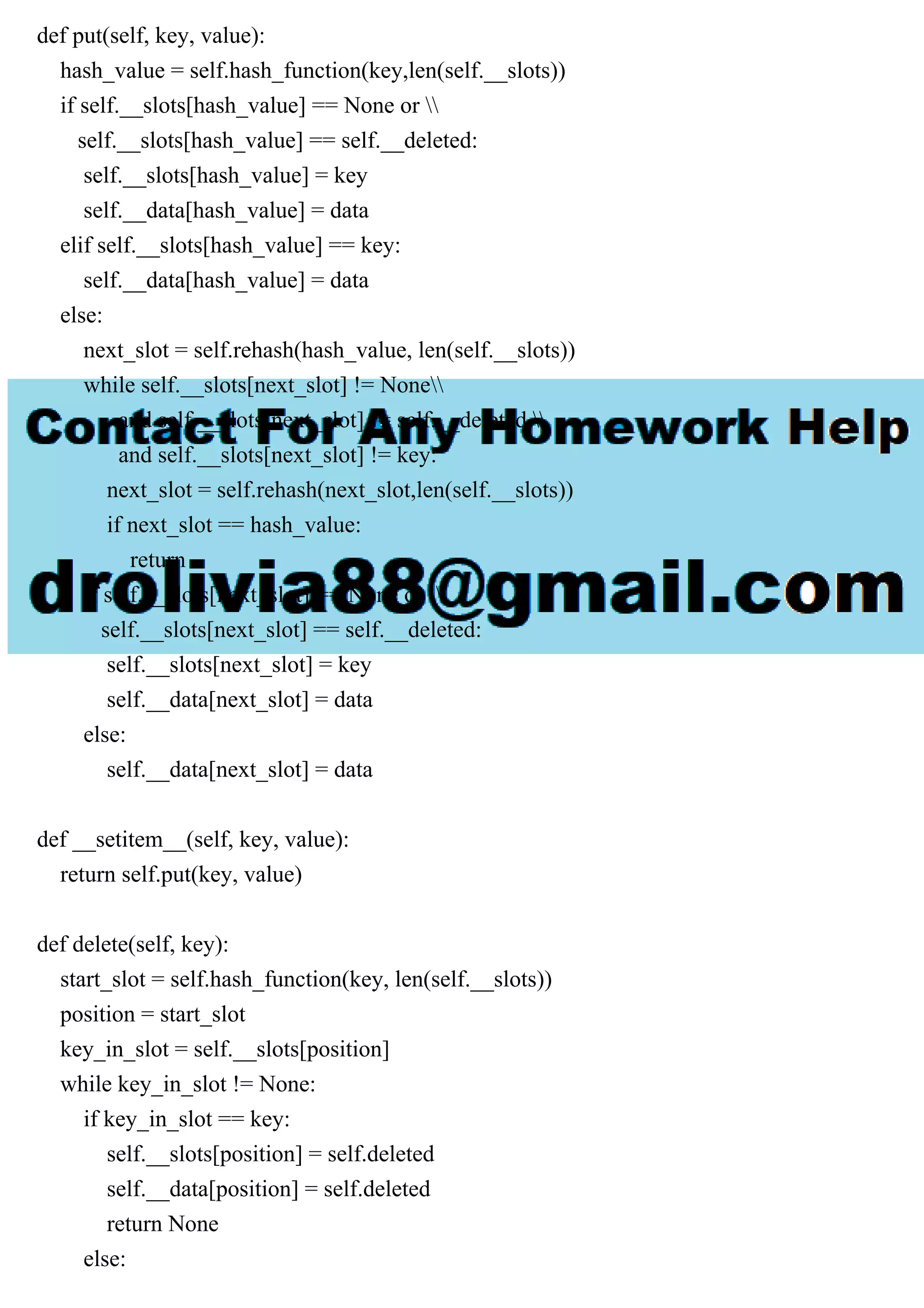 def put(self, key, value): hash_value = self.hash_function(key,len(self.__slots)) if self.__slots[hash_value] == None or self.__slots[hash_value] == self.__deleted: self.__slots[hash_value] = key self.__data[hash_value] = data elif self.__slots[hash_value] == key: self.__data[hash_value] = data else: next_slot = self.rehash(hash_value, len(self.__slots)) while self.__slots[next_slot] != None and self.__slots[next_slot] != self.__deleted and self.__slots[next_slot] != key: next_slot = self.rehash(next_slot,len(self.__slots)) if next_slot == hash_value: return if self.__slots[next_slot] == None or self.__slots[next_slot] == self.__deleted: self.__slots[next_slot] = key self.__data[next_slot] = data else: self.__data[next_slot] = data def __setitem__(self, key, value): return self.put(key, value) def delete(self, key): start_slot = self.hash_function(key, len(self.__slots)) position = start_slot key_in_slot = self.__slots[position] while key_in_slot != None: if key_in_slot == key: self.__slots[position] = self.deleted self.__data[position] = self.deleted return None else: 