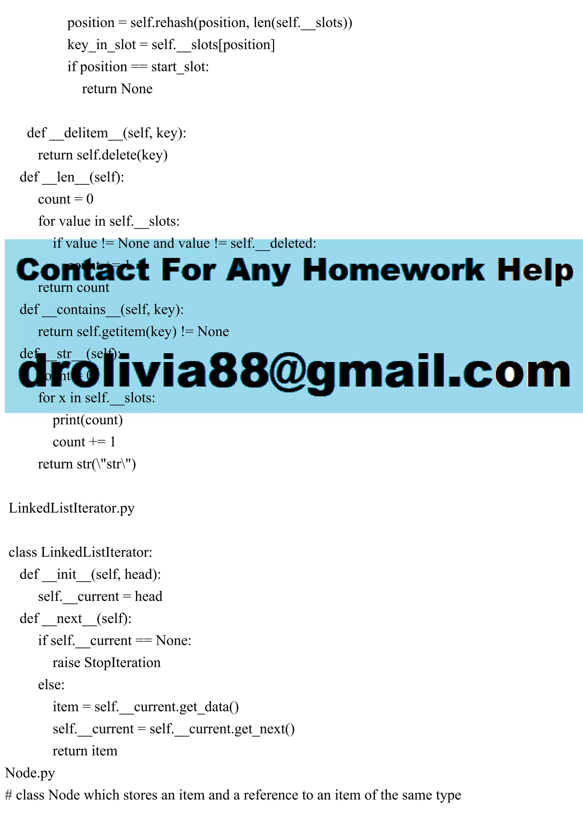 position = self.rehash(position, len(self.__slots)) key_in_slot = self.__slots[position] if position == start_slot: return None def __delitem__(self, key): return self.delete(key) def __len__(self): count = 0 for value in self.__slots: if value != None and value != self.__deleted: count += 1 return count def __contains__(self, key): return self.getitem(key) != None def __str__(self): count = 0 for x in self.__slots: print(count) count += 1 return str("str") LinkedListIterator.py class LinkedListIterator: def __init__(self, head): self.__current = head def __next__(self): if self.__current == None: raise StopIteration else: item = self.__current.get_data() self.__current = self.__current.get_next() return item Node.py # class Node which stores an item and a reference to an item of the same type 