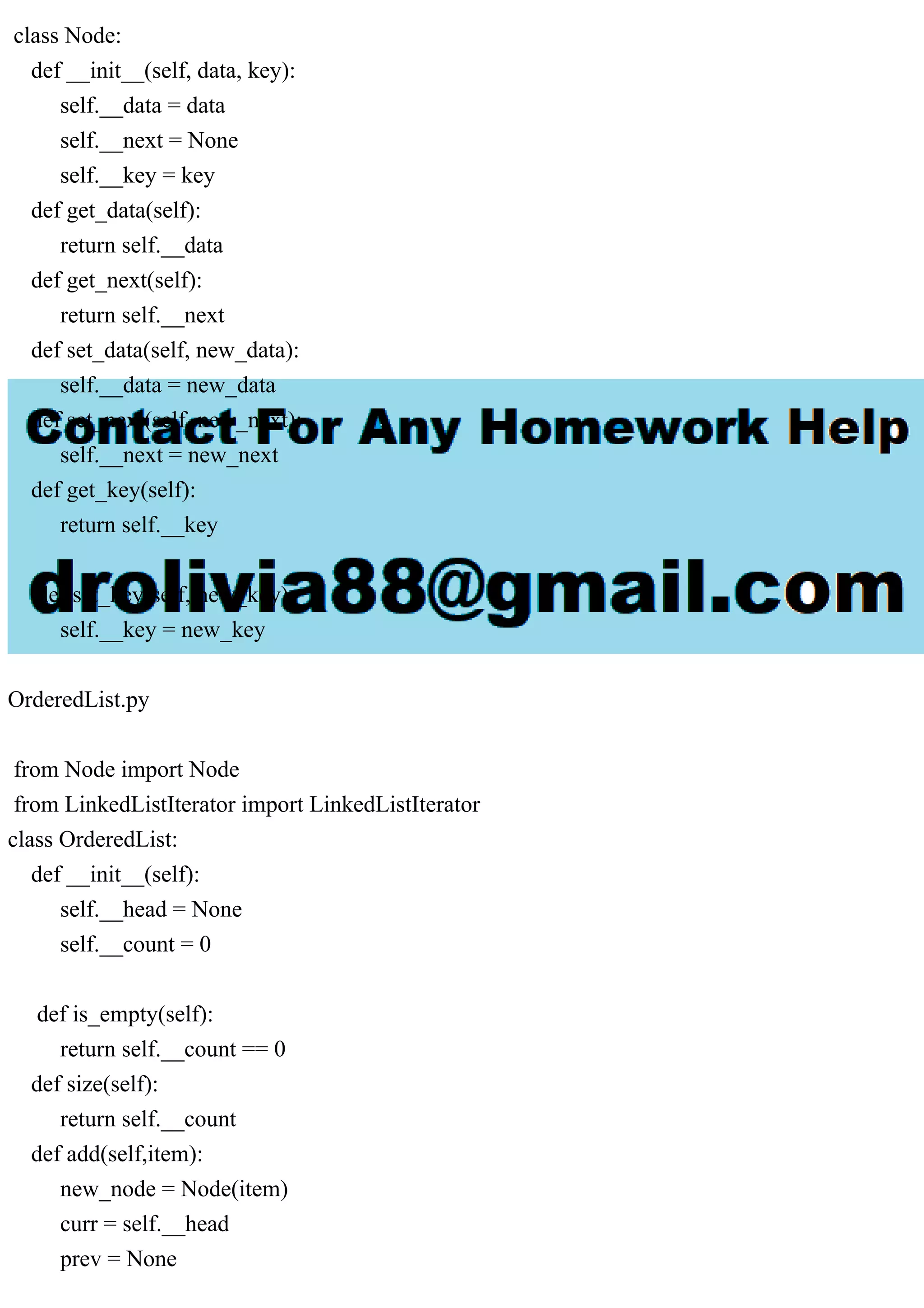 class Node: def __init__(self, data, key): self.__data = data self.__next = None self.__key = key def get_data(self): return self.__data def get_next(self): return self.__next def set_data(self, new_data): self.__data = new_data def set_next(self, new_next): self.__next = new_next def get_key(self): return self.__key def set_key(self, new_key): self.__key = new_key OrderedList.py from Node import Node from LinkedListIterator import LinkedListIterator class OrderedList: def __init__(self): self.__head = None self.__count = 0 def is_empty(self): return self.__count == 0 def size(self): return self.__count def add(self,item): new_node = Node(item) curr = self.__head prev = None 