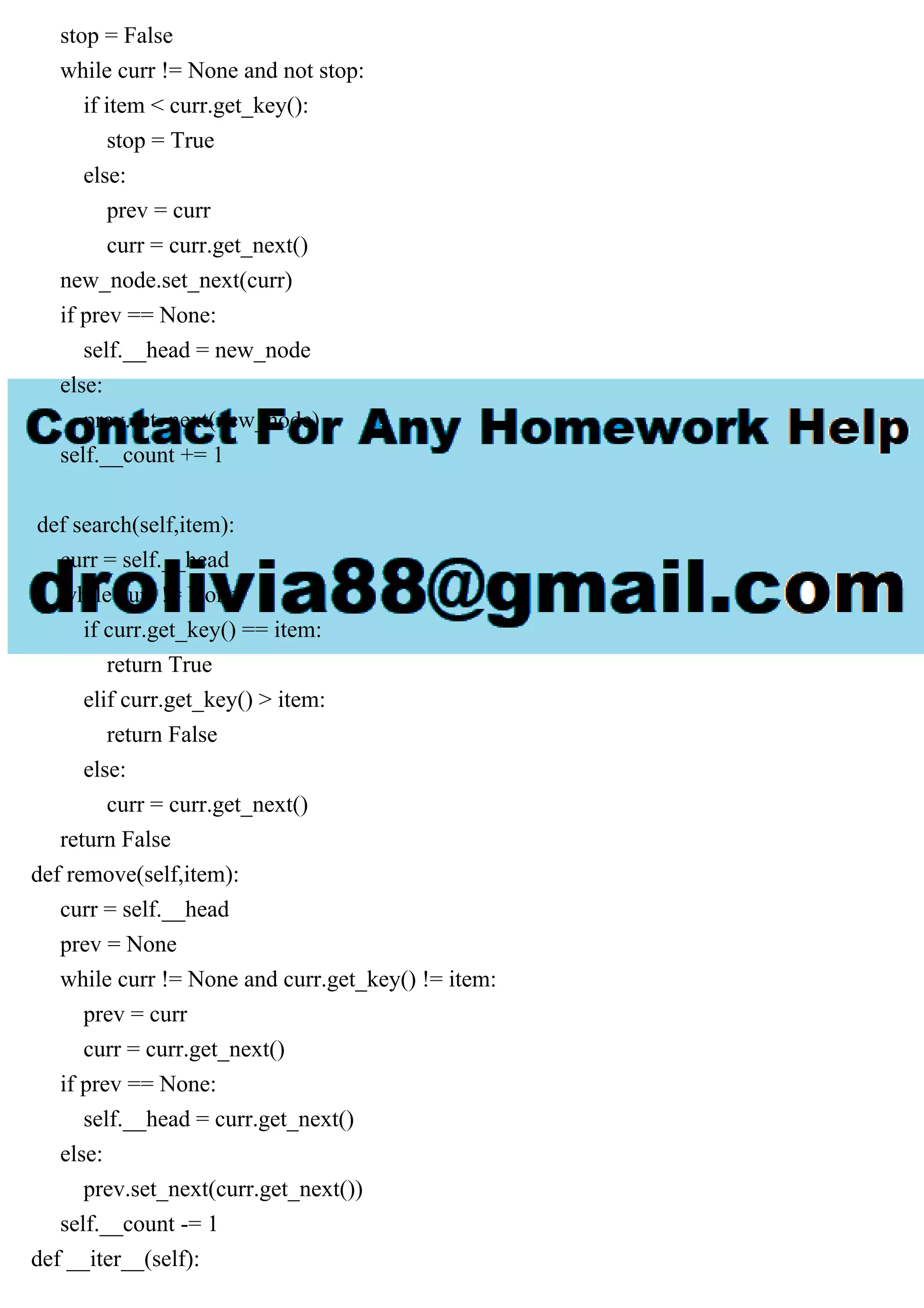 stop = False while curr != None and not stop: if item < curr.get_key(): stop = True else: prev = curr curr = curr.get_next() new_node.set_next(curr) if prev == None: self.__head = new_node else: prev.set_next(new_node) self.__count += 1 def search(self,item): curr = self.__head while curr != None: if curr.get_key() == item: return True elif curr.get_key() > item: return False else: curr = curr.get_next() return False def remove(self,item): curr = self.__head prev = None while curr != None and curr.get_key() != item: prev = curr curr = curr.get_next() if prev == None: self.__head = curr.get_next() else: prev.set_next(curr.get_next()) self.__count -= 1 def __iter__(self): 