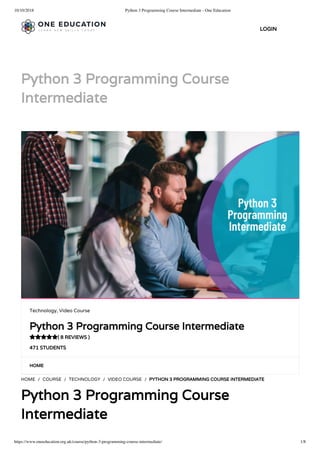 10/10/2018 Python 3 Programming Course Intermediate - One Education
https://www.oneeducation.org.uk/course/python-3-programming-course-intermediate/ 1/8
Python 3 Programming Course
Intermediate
HOME
HOME / COURSE / TECHNOLOGY / VIDEO COURSE / PYTHON 3 PROGRAMMING COURSE INTERMEDIATE
Python 3 Programming Course
Intermediate
Technology, Video Course
Python 3 Programming Course Intermediate
( 8 REVIEWS )
471 STUDENTS

LOGIN
 