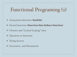 Functional Programing (2)
❖

Anonymous functions (lambda)

❖

Nested functions (function that deﬁnes function)

❖

Closures and “Lexical Scoping” issue.

❖

Operators as functions

❖

Trying doctest.

❖

Decorators and (@notation).

 