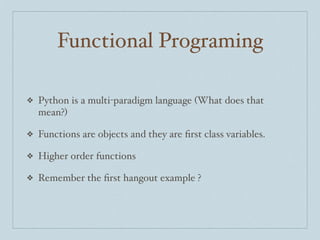 Functional Programing
❖

Python is a multi-paradigm language (What does that
mean?)

❖

Functions are objects and they are ﬁrst class variables.

❖

Higher order functions

❖

Remember the ﬁrst hangout example ?

 