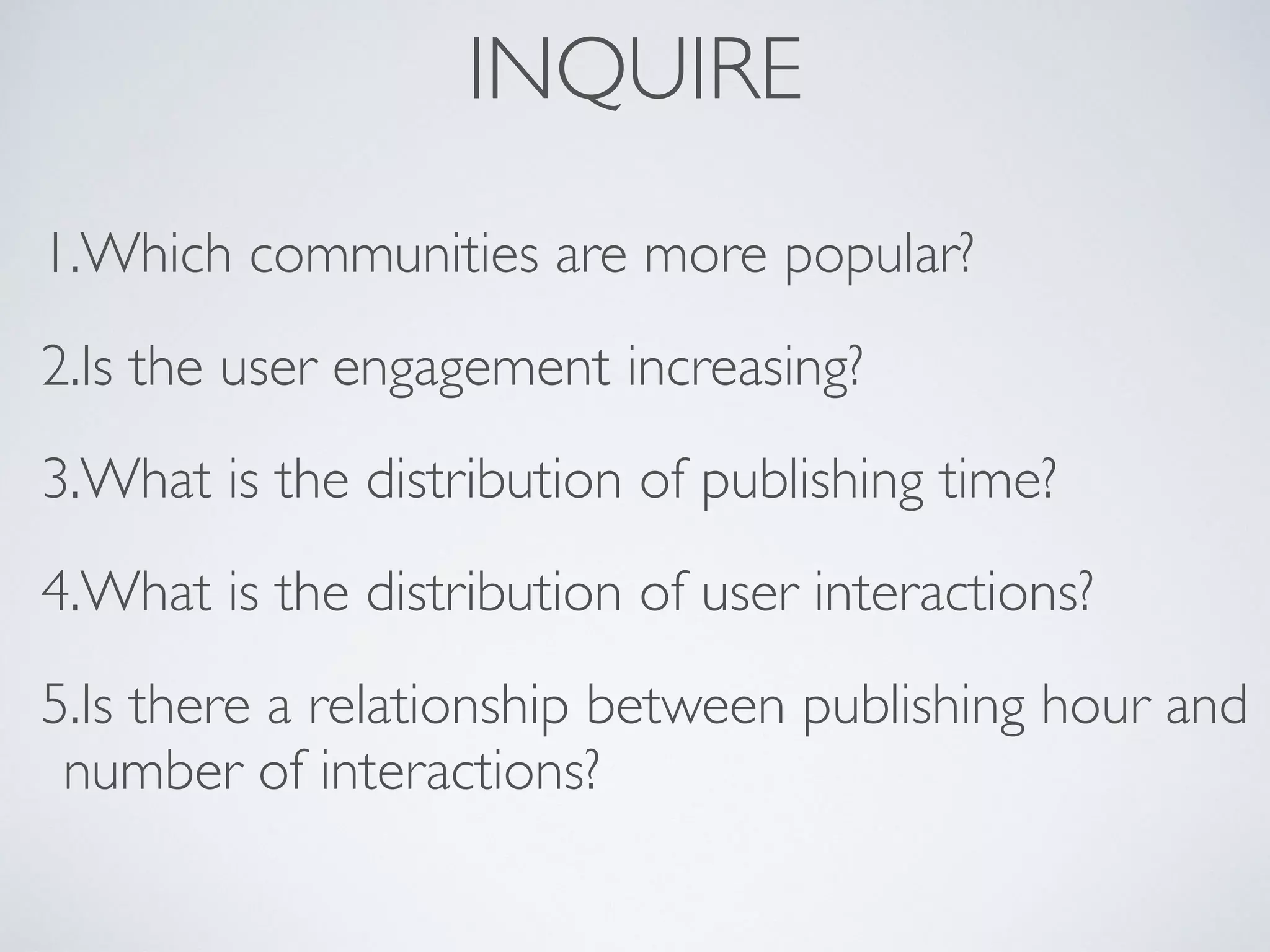INQUIRE
1.Which communities are more popular?
2.Is the user engagement increasing?
3.What is the distribution of publishing time?
4.What is the distribution of user interactions?
5.Is there a relationship between publishing hour and
number of interactions?
 