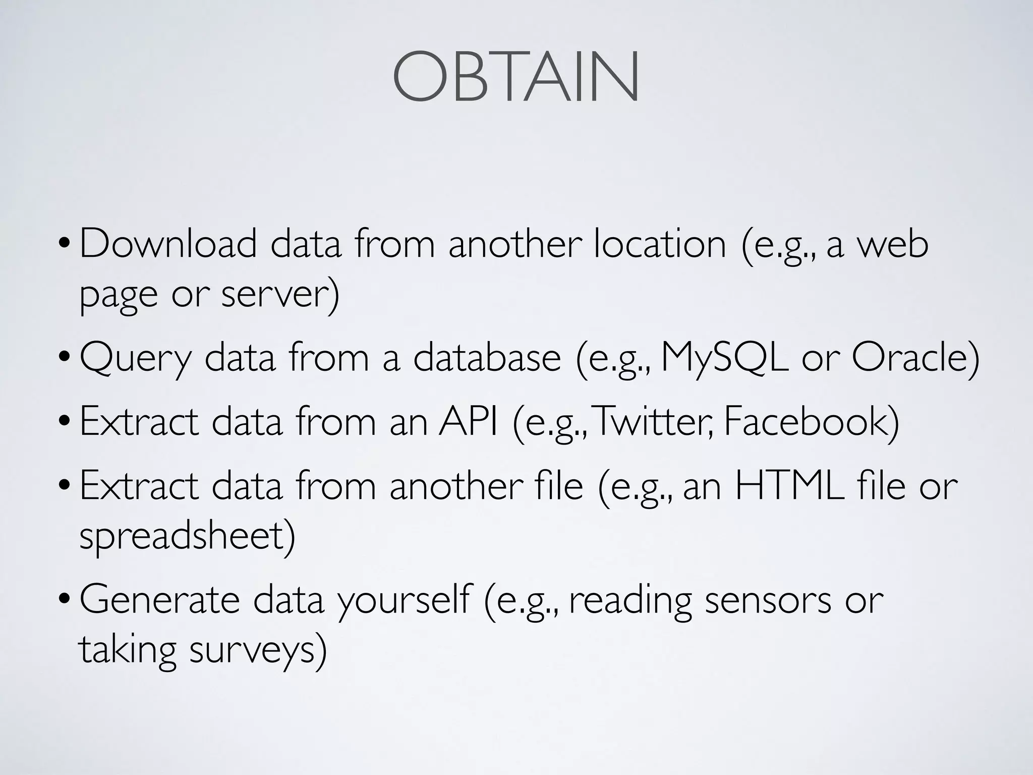 OBTAIN
•Download data from another location (e.g., a web
page or server)
•Query data from a database (e.g., MySQL or Oracle)
•Extract data from an API (e.g.,Twitter, Facebook)
•Extract data from another ﬁle (e.g., an HTML ﬁle or
spreadsheet)
•Generate data yourself (e.g., reading sensors or
taking surveys)
 