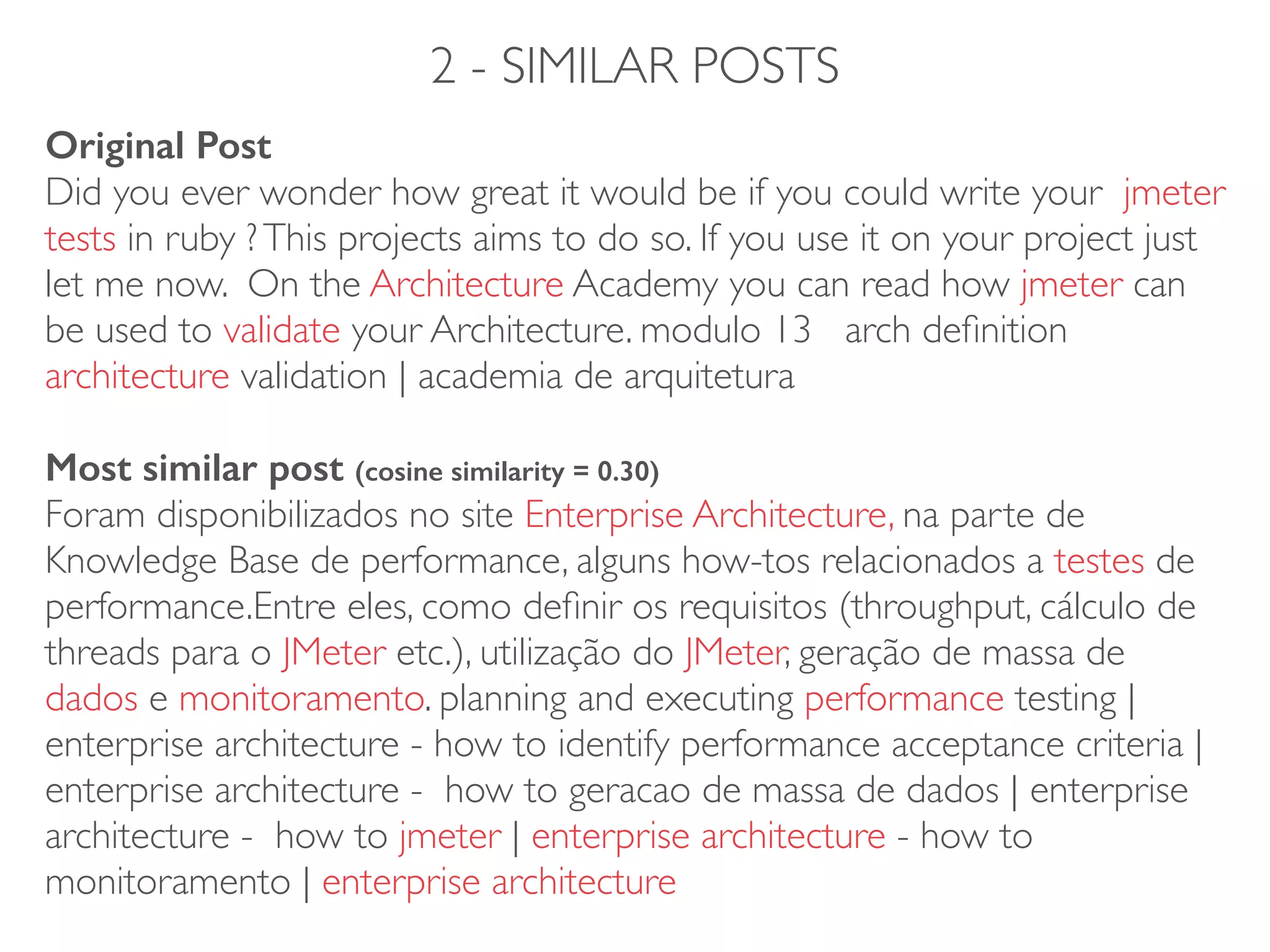 2 - SIMILAR POSTS
Original Post
Did you ever wonder how great it would be if you could write your jmeter
tests in ruby ?This projects aims to do so. If you use it on your project just
let me now. On the Architecture Academy you can read how jmeter can
be used to validate your Architecture. modulo 13 arch deﬁnition
architecture validation | academia de arquitetura 
 
Most similar post (cosine similarity = 0.30) 
Foram disponibilizados no site Enterprise Architecture, na parte de
Knowledge Base de performance, alguns how-tos relacionados a testes de
performance.Entre eles, como deﬁnir os requisitos (throughput, cálculo de
threads para o JMeter etc.), utilização do JMeter, geração de massa de
dados e monitoramento. planning and executing performance testing |
enterprise architecture - how to identify performance acceptance criteria |
enterprise architecture - how to geracao de massa de dados | enterprise
architecture - how to jmeter | enterprise architecture - how to
monitoramento | enterprise architecture
 