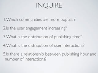 INQUIRE
1.Which communities are more popular?
2.Is the user engagement increasing?
3.What is the distribution of publishing time?
4.What is the distribution of user interactions?
5.Is there a relationship between publishing hour and
number of interactions?
 