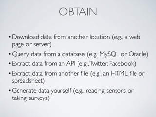 OBTAIN
•Download data from another location (e.g., a web
page or server)
•Query data from a database (e.g., MySQL or Oracle)
•Extract data from an API (e.g.,Twitter, Facebook)
•Extract data from another ﬁle (e.g., an HTML ﬁle or
spreadsheet)
•Generate data yourself (e.g., reading sensors or
taking surveys)
 